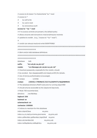 # access to dn.base=”cn=Subschema” by * read
# access to *
# by self write
# by users read
# by anonymous auth
access to * by * read
# if no access controls are present, the default policy
# allows anyone and everyone to read anything but restricts
# updates to rootdn. (e.g., “access to * by * read”)
#
# rootdn can always read and write EVERYTHING!
########################################################
###############
# ldbm and/or bdb database definitions
########################################################
###############
database bdb
suffix “dc=uii,dc=ac,dc=id”
rootdn “cn=Manager,dc=uii,dc=ac,dc=id”
# Cleartext passwords, especially for the rootdn, should
# be avoided. See slappasswd(8) and slapd.conf(5) for details.
# Use of strong authentication encouraged.
# rootpw 123456
rootpw {SSHA}+7NhMdrO/CU1ToxihSPH74/NpQNBMh5h
# The database directory MUST exist prior to running slapd AND
# should only be accessible by the slapd and slap tools.
# Mode 700 recommended.
directory /var/lib/ldap
loglevel 256
lastmod on
schemacheck on
cachesize 100000
# Indices to maintain for this database
index objectClass eq,pres
index ou,cn,mail,surname,givenname eq,pres,sub
index uidNumber,gidNumber,loginShell eq,pres
index uid,memberUid eq,pres,sub
index nisMapName,nisMapEntry eq,pres,sub
 