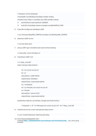 # Replicas of this database
#replogfile /var/lib/ldap/openldap-master-replog
#replica host=ldap-1.example.com:389 starttls=critical
# bindmethod=sasl saslmech=GSSAPI
# authcId=host/ldap-master.example.com@EXAMPLE.COM
5. Copy file konfigurasi database LDAP
# cp /etc/openldap/DB_CONFIG.example /var/lib/ldap/DB_CONFIG
6. Jalankan LDAP server
# service ldap start
7. setup LDAP agar otomatis start saat Centos booting
# chkconfig –level 235 ldap on
8. Inisialisasi LDAP root
# vi ldap_root.ldif
isikan dengan data berikut :
dn: dc=uii,dc=ac,dc=id
dc: uii
description: LDAP Admin
objectClass: dcObject
objectClass: organizationalUnit
ou: rootobject
dn: ou=People, dc=uii,dc=ac,dc=id
ou: People
description: Users of UII
objectClass: organizationalUnit
tambahkan data ke servel ldap, dengan perintah berikut :
# ldapadd -x -D “cn=Manager,dc=uii,dc=ac,dc=id” -W -f ldap_root.ldif
9. install web server untuk manajemen ldap server
# yum install httpd php-mbstring php-ldap
10. Download phpldapadmin dari
website http://phpldapadmin.sourceforge.net/download.php, cari versi yang
terakhir
 