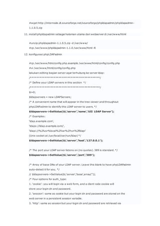 #wget http://internode.dl.sourceforge.net/sourceforge/phpldapadmin/phpldapadmin-
1.1.0.5.zip
11. install phpldapadmin sebagai halaman utama dari webserver di /var/www/html
#unzip phpldapadmin-1.1.0.5.zip -d /var/www/
#cp /var/www/phpldapadmin-1.1.0 /var/www/html -R
12. konfigurasi phpLDAPadmin
#cp /var/www/htm/config.php.example /var/www/html/config/config.php
#vi /var/www/html/config/config.php
lakukan editing bagian server agar terhubung ke server ldap:
//
/* Define your LDAP servers in this section */
//
$i=0;
$ldapservers = new LDAPServers;
/* A convenient name that will appear in the tree viewer and throughout
phpLDAPadmin to identify this LDAP server to users. */
$ldapservers->SetValue($i,’server’,’name’,’UII LDAP Server’);
/* Examples:
‘ldap.example.com’,
‘ldaps://ldap.example.com/’,
‘ldapi://%2fusr%local%2fvar%2frun%2fldapi’
(Unix socket at /usr/local/var/run/ldap) */
$ldapservers->SetValue($i,’server’,’host’,’127.0.0.1′);
/* The port your LDAP server listens on (no quotes). 389 is standard. */
$ldapservers->SetValue($i,’server’,’port’,’389′);
/* Array of base DNs of your LDAP server. Leave this blank to have phpLDAPadmin
auto-detect it for you. */
// $ldapservers->SetValue($i,’server’,’base’,array(”));
/* Four options for auth_type:
1. ‘cookie': you will login via a web form, and a client-side cookie will
store your login dn and password.
2. ‘session': same as cookie but your login dn and password are stored on the
web server in a persistent session variable.
3. ‘http': same as session but your login dn and password are retrieved via
 