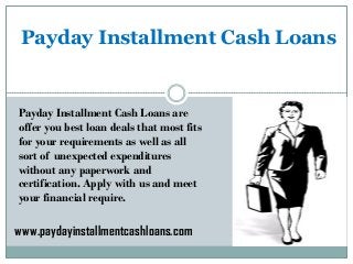 Payday Installment Cash Loans
Payday Installment Cash Loans are
offer you best loan deals that most fits
for your requirements as well as all
sort of unexpected expenditures
without any paperwork and
certification. Apply with us and meet
your financial require.
www.paydayinstallmentcashloans.com
 