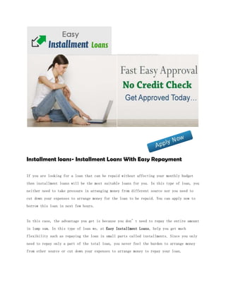 Installment loans- Installment Loans With Easy Repayment

If you are looking for a loan that can be repaid without affecting your monthly budget
then installment loans will be the most suitable loans for you. In this type of loan, you
neither need to take pressure in arranging money from different source nor you need to
cut down your expenses to arrange money for the loan to be repaid. You can apply now to
borrow this loan in next few hours.


In this case, the advantage you get is because you don’t need to repay the entire amount
in lump sum. In this type of loan we, at Easy Installment Loans, help you get much
flexibility such as repaying the loan in small parts called installments. Since you only
need to repay only a part of the total loan, you never feel the burden to arrange money
from other source or cut down your expenses to arrange money to repay your loan.
 