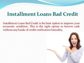 Installment Loans Bad Credit
Installment Loans Bad Credit is the best option to improve your
economic condition. This is the right option to borrow cash
without any hassle of credit verification formality.
 