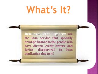 What’s It?
Installment loans long term are
the loan service that specially
arrange finance to the people who
have diverse credit history and
facing disapproval to loan
application due to it!
 