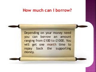 How much can I borrow?
Depending on your money need
you can borrow an amount
ranging from £100 to £1000. You
will get one month time to
repay back the supporting
money.
 