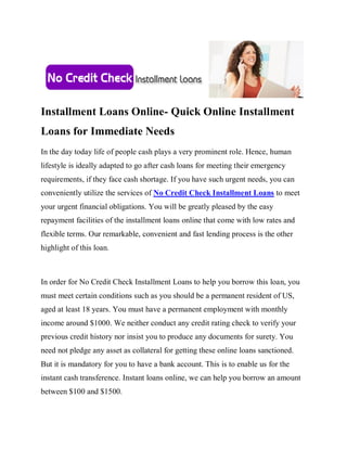 Installment Loans Online- Quick Online Installment
Loans for Immediate Needs
In the day today life of people cash plays a very prominent role. Hence, human
lifestyle is ideally adapted to go after cash loans for meeting their emergency
requirements, if they face cash shortage. If you have such urgent needs, you can
conveniently utilize the services of No Credit Check Installment Loans to meet
your urgent financial obligations. You will be greatly pleased by the easy
repayment facilities of the installment loans online that come with low rates and
flexible terms. Our remarkable, convenient and fast lending process is the other
highlight of this loan.



In order for No Credit Check Installment Loans to help you borrow this loan, you
must meet certain conditions such as you should be a permanent resident of US,
aged at least 18 years. You must have a permanent employment with monthly
income around $1000. We neither conduct any credit rating check to verify your
previous credit history nor insist you to produce any documents for surety. You
need not pledge any asset as collateral for getting these online loans sanctioned.
But it is mandatory for you to have a bank account. This is to enable us for the
instant cash transference. Instant loans online, we can help you borrow an amount
between $100 and $1500.
 