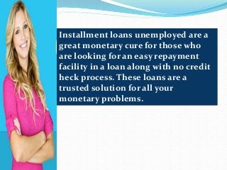 Installment loans unemployed are a
great monetary cure for those who
are looking for an easy repayment
facility in a loan along with no credit
heck process. These loans are a
trusted solution for all your
monetary problems.
 