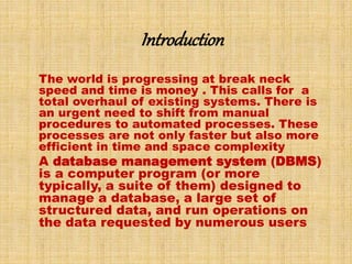 Introduction 
The world is progressing at break neck 
speed and time is money . This calls for a 
total overhaul of existing systems. There is 
an urgent need to shift from manual 
procedures to automated processes. These 
processes are not only faster but also more 
efficient in time and space complexity 
A database management system (DBMS) 
is a computer program (or more 
typically, a suite of them) designed to 
manage a database, a large set of 
structured data, and run operations on 
the data requested by numerous users 
 