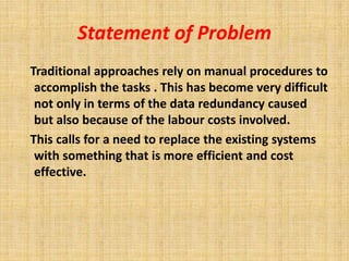 Statement of Problem 
Traditional approaches rely on manual procedures to 
accomplish the tasks . This has become very difficult 
not only in terms of the data redundancy caused 
but also because of the labour costs involved. 
This calls for a need to replace the existing systems 
with something that is more efficient and cost 
effective. 
 