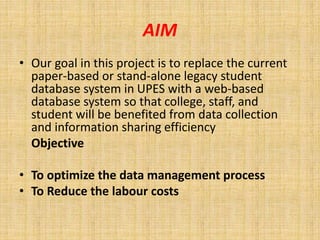 AIM 
• Our goal in this project is to replace the current 
paper-based or stand-alone legacy student 
database system in UPES with a web-based 
database system so that college, staff, and 
student will be benefited from data collection 
and information sharing efficiency 
Objective 
• To optimize the data management process 
• To Reduce the labour costs 
 