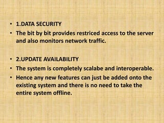 • 1.DATA SECURITY 
• The bit by bit provides restriced access to the server 
and also monitors network traffic. 
• 2.UPDATE AVAILABILITY 
• The system is completely scalabe and interoperable. 
• Hence any new features can just be added onto the 
existing system and there is no need to take the 
entire system offline. 
 