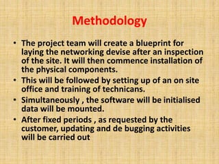 Methodology 
• The project team will create a blueprint for 
laying the networking devise after an inspection 
of the site. It will then commence installation of 
the physical components. 
• This will be followed by setting up of an on site 
office and training of technicans. 
• Simultaneously , the software will be initialised 
data will be mounted. 
• After fixed periods , as requested by the 
customer, updating and de bugging activities 
will be carried out 
 