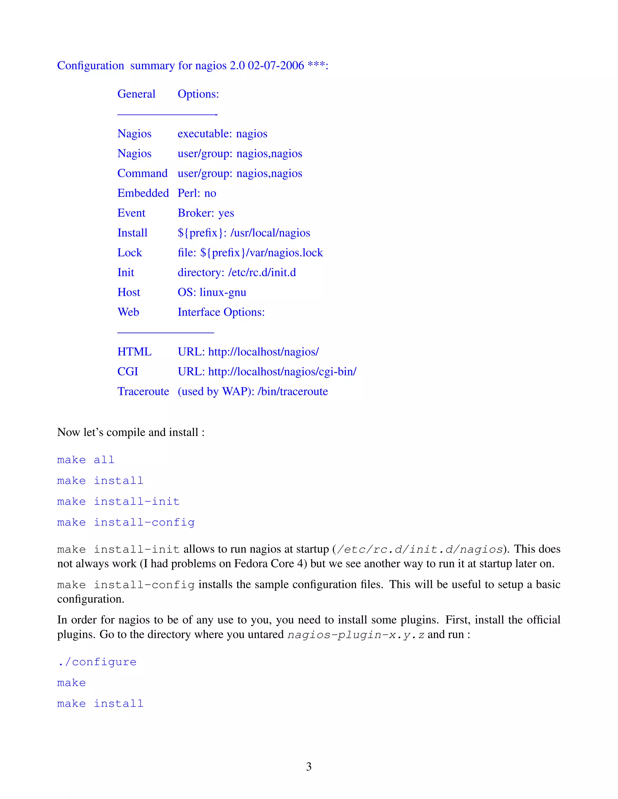 Conﬁguration summary for nagios 2.0 02-07-2006 ***:

            General      Options:
            ————————-
            Nagios       executable: nagios
            Nagios       user/group: nagios,nagios
            Command user/group: nagios,nagios
            Embedded Perl: no
            Event        Broker: yes
            Install      ${preﬁx}: /usr/local/nagios
            Lock         ﬁle: ${preﬁx}/var/nagios.lock
            Init         directory: /etc/rc.d/init.d
            Host         OS: linux-gnu
            Web          Interface Options:
            ————————
            HTML         URL: http://localhost/nagios/
            CGI          URL: http://localhost/nagios/cgi-bin/
            Traceroute (used by WAP): /bin/traceroute


Now let’s compile and install :

make all
make install
make install-init
make install-config

make install-init allows to run nagios at startup (/etc/rc.d/init.d/nagios). This does
not always work (I had problems on Fedora Core 4) but we see another way to run it at startup later on.
make install-config installs the sample conﬁguration ﬁles. This will be useful to setup a basic
conﬁguration.
In order for nagios to be of any use to you, you need to install some plugins. First, install the ofﬁcial
plugins. Go to the directory where you untared nagios-plugin-x.y.z and run :

./configure
make
make install




                                                       3
 