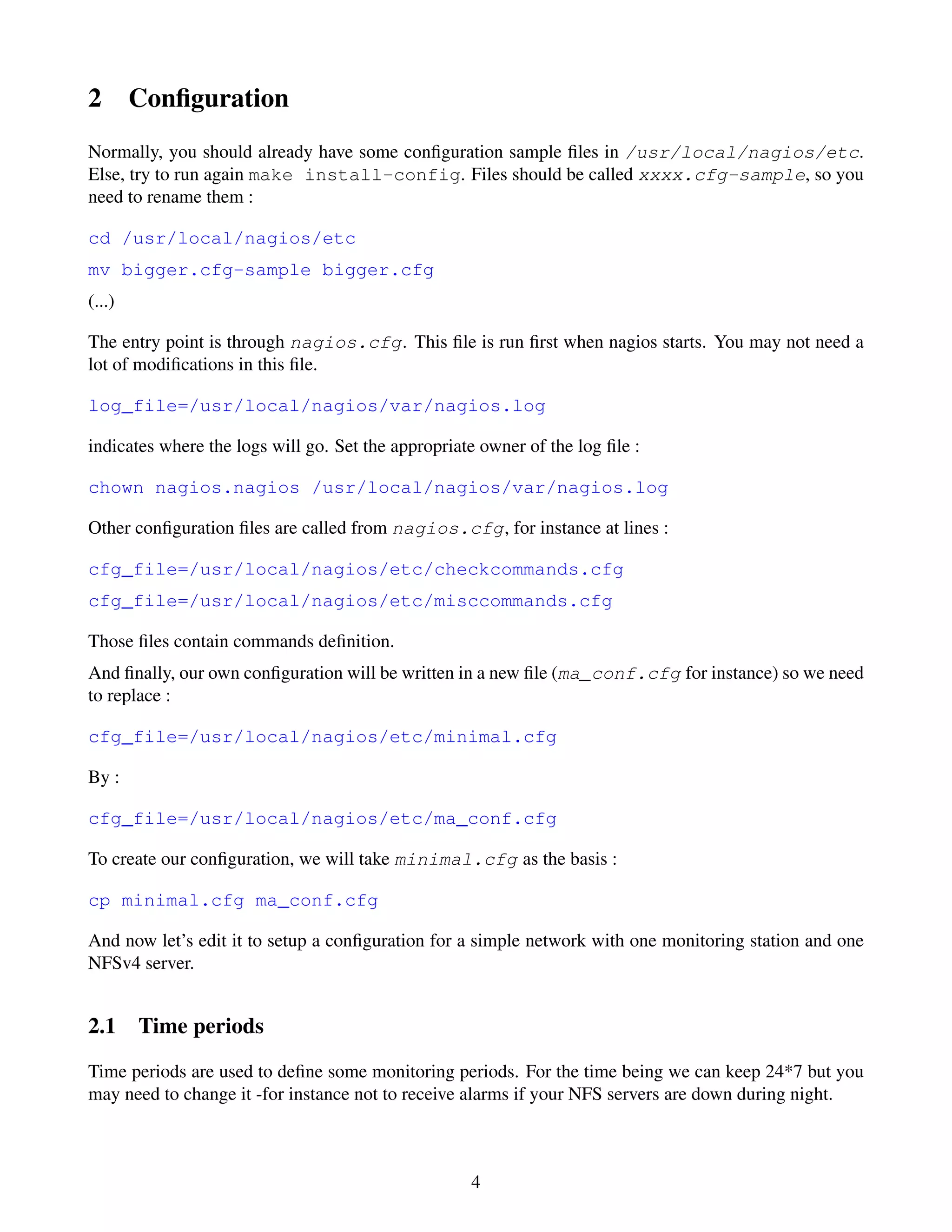 2       Conﬁguration
Normally, you should already have some conﬁguration sample ﬁles in /usr/local/nagios/etc.
Else, try to run again make install-config. Files should be called xxxx.cfg-sample, so you
need to rename them :

cd /usr/local/nagios/etc
mv bigger.cfg-sample bigger.cfg
(...)

The entry point is through nagios.cfg. This ﬁle is run ﬁrst when nagios starts. You may not need a
lot of modiﬁcations in this ﬁle.

log_file=/usr/local/nagios/var/nagios.log

indicates where the logs will go. Set the appropriate owner of the log ﬁle :

chown nagios.nagios /usr/local/nagios/var/nagios.log

Other conﬁguration ﬁles are called from nagios.cfg, for instance at lines :

cfg_file=/usr/local/nagios/etc/checkcommands.cfg
cfg_file=/usr/local/nagios/etc/misccommands.cfg

Those ﬁles contain commands deﬁnition.
And ﬁnally, our own conﬁguration will be written in a new ﬁle (ma_conf.cfg for instance) so we need
to replace :

cfg_file=/usr/local/nagios/etc/minimal.cfg

By :

cfg_file=/usr/local/nagios/etc/ma_conf.cfg

To create our conﬁguration, we will take minimal.cfg as the basis :

cp minimal.cfg ma_conf.cfg

And now let’s edit it to setup a conﬁguration for a simple network with one monitoring station and one
NFSv4 server.


2.1 Time periods
Time periods are used to deﬁne some monitoring periods. For the time being we can keep 24*7 but you
may need to change it -for instance not to receive alarms if your NFS servers are down during night.



                                                    4
 