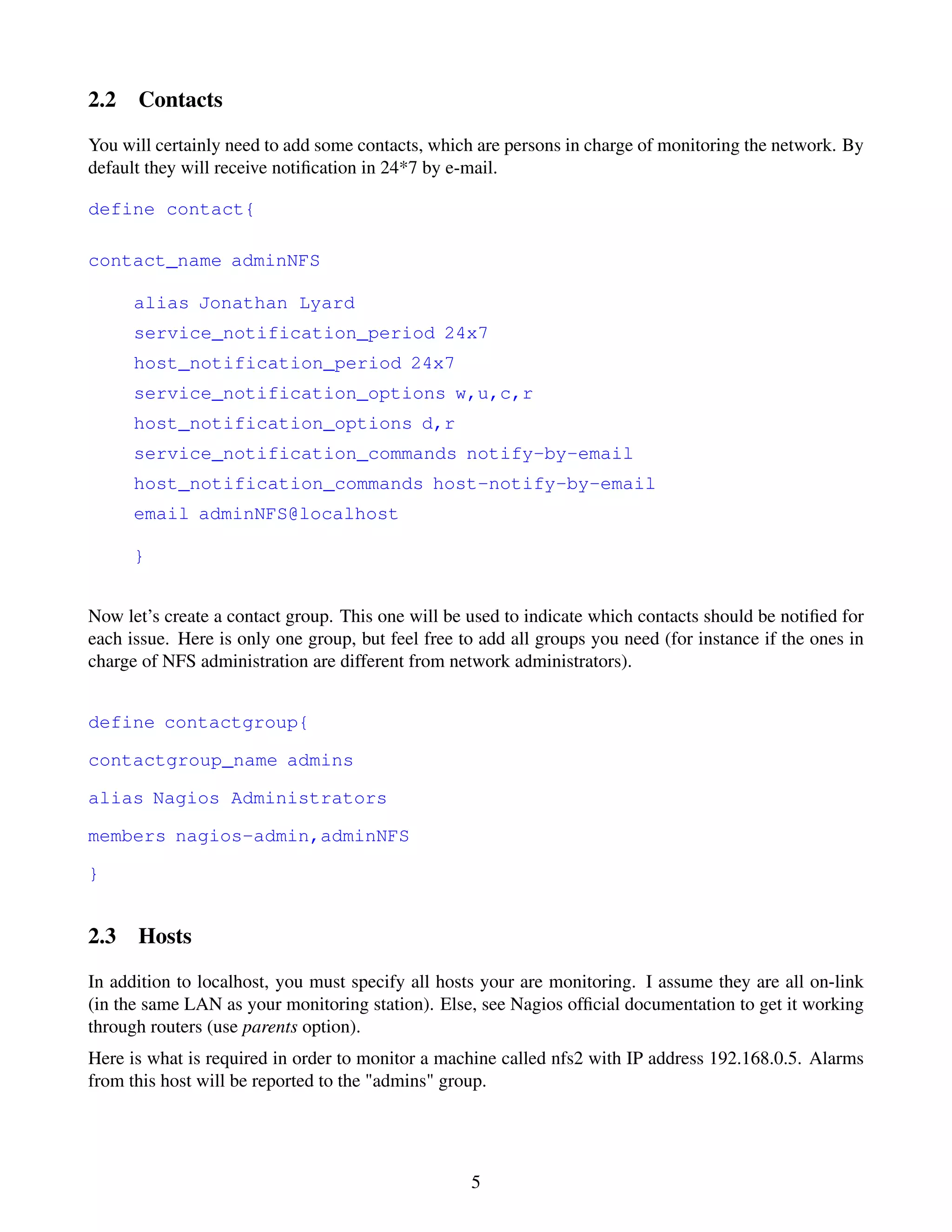2.2 Contacts
You will certainly need to add some contacts, which are persons in charge of monitoring the network. By
default they will receive notiﬁcation in 24*7 by e-mail.

define contact{

contact_name adminNFS

      alias Jonathan Lyard
      service_notification_period 24x7
      host_notification_period 24x7
      service_notification_options w,u,c,r
      host_notification_options d,r
      service_notification_commands notify-by-email
      host_notification_commands host-notify-by-email
      email adminNFS@localhost

      }


Now let’s create a contact group. This one will be used to indicate which contacts should be notiﬁed for
each issue. Here is only one group, but feel free to add all groups you need (for instance if the ones in
charge of NFS administration are different from network administrators).


define contactgroup{

contactgroup_name admins

alias Nagios Administrators

members nagios-admin,adminNFS

}


2.3 Hosts
In addition to localhost, you must specify all hosts your are monitoring. I assume they are all on-link
(in the same LAN as your monitoring station). Else, see Nagios ofﬁcial documentation to get it working
through routers (use parents option).
Here is what is required in order to monitor a machine called nfs2 with IP address 192.168.0.5. Alarms
from this host will be reported to the "admins" group.




                                                   5
 