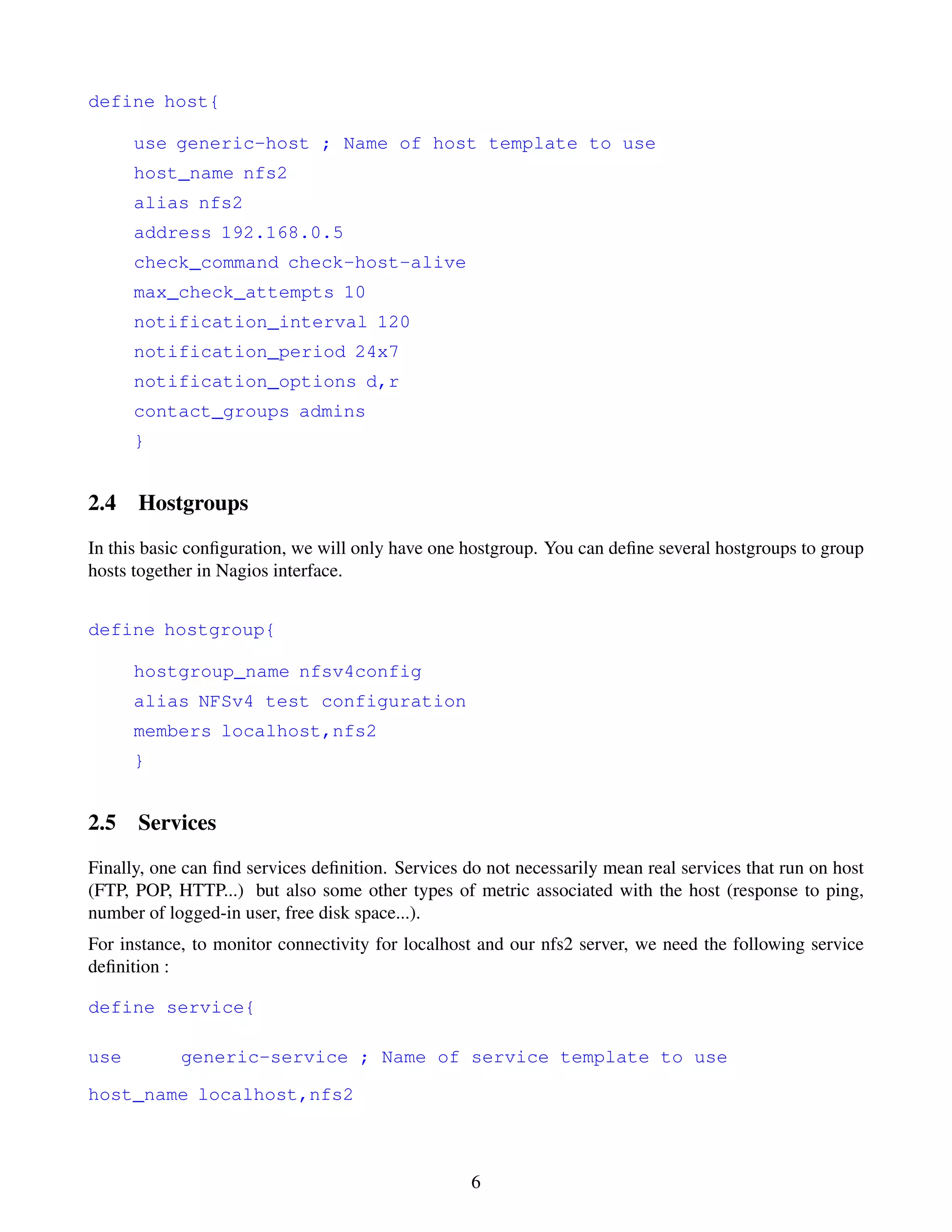 define host{

      use generic-host ; Name of host template to use
      host_name nfs2
      alias nfs2
      address 192.168.0.5
      check_command check-host-alive
      max_check_attempts 10
      notification_interval 120
      notification_period 24x7
      notification_options d,r
      contact_groups admins
      }


2.4 Hostgroups
In this basic conﬁguration, we will only have one hostgroup. You can deﬁne several hostgroups to group
hosts together in Nagios interface.


define hostgroup{

      hostgroup_name nfsv4config
      alias NFSv4 test configuration
      members localhost,nfs2
      }


2.5 Services
Finally, one can ﬁnd services deﬁnition. Services do not necessarily mean real services that run on host
(FTP, POP, HTTP...) but also some other types of metric associated with the host (response to ping,
number of logged-in user, free disk space...).
For instance, to monitor connectivity for localhost and our nfs2 server, we need the following service
deﬁnition :

define service{

use         generic-service ; Name of service template to use

host_name localhost,nfs2



                                                   6
 