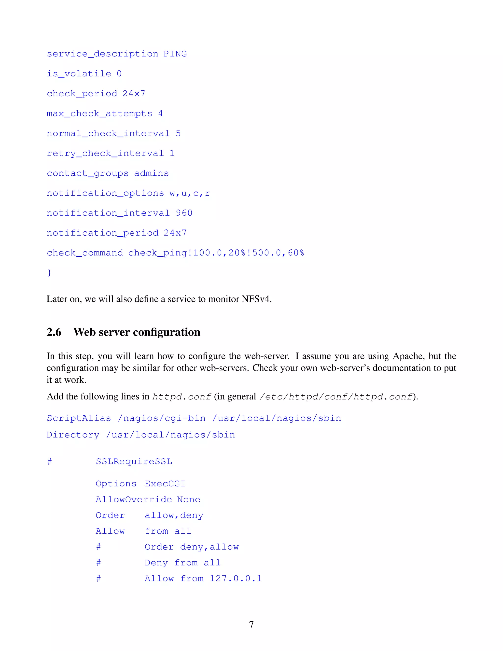 service_description PING

is_volatile 0

check_period 24x7

max_check_attempts 4

normal_check_interval 5

retry_check_interval 1

contact_groups admins

notification_options w,u,c,r

notification_interval 960

notification_period 24x7

check_command check_ping!100.0,20%!500.0,60%

}

Later on, we will also deﬁne a service to monitor NFSv4.


2.6 Web server conﬁguration
In this step, you will learn how to conﬁgure the web-server. I assume you are using Apache, but the
conﬁguration may be similar for other web-servers. Check your own web-server’s documentation to put
it at work.
Add the following lines in httpd.conf (in general /etc/httpd/conf/httpd.conf).

ScriptAlias /nagios/cgi-bin /usr/local/nagios/sbin
Directory /usr/local/nagios/sbin

#           SSLRequireSSL

            Options ExecCGI
            AllowOverride None
            Order       allow,deny
            Allow       from all
            #           Order deny,allow
            #           Deny from all
            #           Allow from 127.0.0.1



                                                  7
 