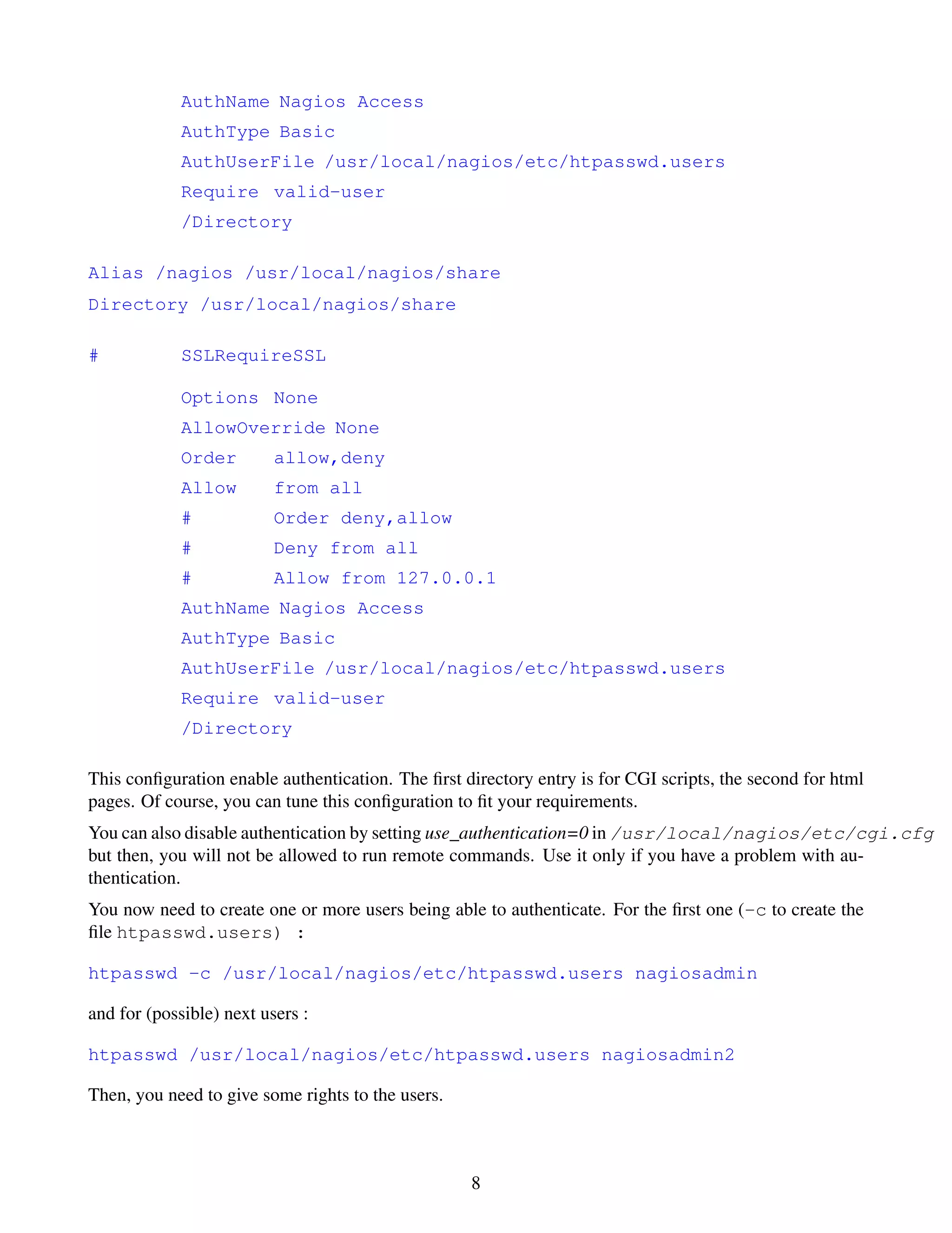 AuthName Nagios Access
             AuthType Basic
             AuthUserFile /usr/local/nagios/etc/htpasswd.users
             Require valid-user
             /Directory

Alias /nagios /usr/local/nagios/share
Directory /usr/local/nagios/share

#            SSLRequireSSL

             Options None
             AllowOverride None
             Order        allow,deny
             Allow        from all
             #            Order deny,allow
             #            Deny from all
             #            Allow from 127.0.0.1
             AuthName Nagios Access
             AuthType Basic
             AuthUserFile /usr/local/nagios/etc/htpasswd.users
             Require valid-user
             /Directory

This conﬁguration enable authentication. The ﬁrst directory entry is for CGI scripts, the second for html
pages. Of course, you can tune this conﬁguration to ﬁt your requirements.
You can also disable authentication by setting use_authentication=0 in /usr/local/nagios/etc/cgi.cfg
but then, you will not be allowed to run remote commands. Use it only if you have a problem with au-
thentication.
You now need to create one or more users being able to authenticate. For the ﬁrst one (-c to create the
ﬁle htpasswd.users) :

htpasswd -c /usr/local/nagios/etc/htpasswd.users nagiosadmin

and for (possible) next users :

htpasswd /usr/local/nagios/etc/htpasswd.users nagiosadmin2

Then, you need to give some rights to the users.



                                                   8
 
