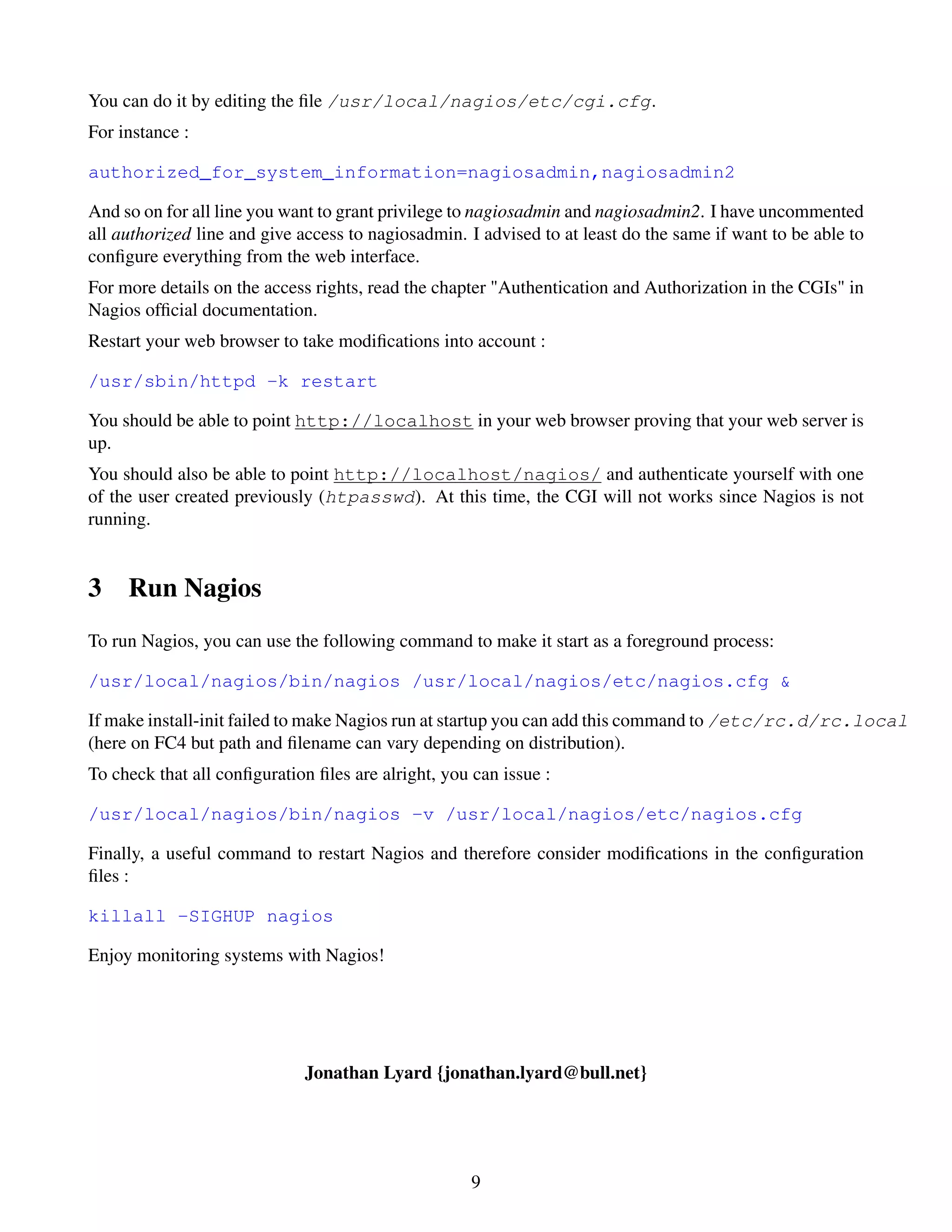 You can do it by editing the ﬁle /usr/local/nagios/etc/cgi.cfg.
For instance :

authorized_for_system_information=nagiosadmin,nagiosadmin2

And so on for all line you want to grant privilege to nagiosadmin and nagiosadmin2. I have uncommented
all authorized line and give access to nagiosadmin. I advised to at least do the same if want to be able to
conﬁgure everything from the web interface.
For more details on the access rights, read the chapter "Authentication and Authorization in the CGIs" in
Nagios ofﬁcial documentation.
Restart your web browser to take modiﬁcations into account :

/usr/sbin/httpd -k restart

You should be able to point http://localhost in your web browser proving that your web server is
up.
You should also be able to point http://localhost/nagios/ and authenticate yourself with one
of the user created previously (htpasswd). At this time, the CGI will not works since Nagios is not
running.


3    Run Nagios
To run Nagios, you can use the following command to make it start as a foreground process:

/usr/local/nagios/bin/nagios /usr/local/nagios/etc/nagios.cfg &

If make install-init failed to make Nagios run at startup you can add this command to /etc/rc.d/rc.local
(here on FC4 but path and ﬁlename can vary depending on distribution).
To check that all conﬁguration ﬁles are alright, you can issue :

/usr/local/nagios/bin/nagios -v /usr/local/nagios/etc/nagios.cfg

Finally, a useful command to restart Nagios and therefore consider modiﬁcations in the conﬁguration
ﬁles :

killall -SIGHUP nagios

Enjoy monitoring systems with Nagios!




                             Jonathan Lyard {jonathan.lyard@bull.net}




                                                     9
 