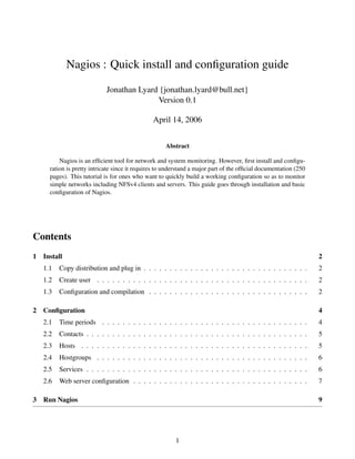 Nagios : Quick install and conﬁguration guide

                            Jonathan Lyard {jonathan.lyard@bull.net}
                                          Version 0.1

                                               April 14, 2006


                                                    Abstract

         Nagios is an efﬁcient tool for network and system monitoring. However, ﬁrst install and conﬁgu-
     ration is pretty intricate since it requires to understand a major part of the ofﬁcial documentation (250
     pages). This tutorial is for ones who want to quickly build a working conﬁguration so as to monitor
     simple networks including NFSv4 clients and servers. This guide goes through installation and basic
     conﬁguration of Nagios.




Contents
1 Install                                                                                                        2
   1.1   Copy distribution and plug in . . . . . . . . . . . . . . . . . . . . . . . . . . . . . . . .           2
   1.2   Create user . . . . . . . . . . . . . . . . . . . . . . . . . . . . . . . . . . . . . . . . .           2
   1.3   Conﬁguration and compilation . . . . . . . . . . . . . . . . . . . . . . . . . . . . . . .              2

2 Conﬁguration                                                                                                   4
   2.1   Time periods . . . . . . . . . . . . . . . . . . . . . . . . . . . . . . . . . . . . . . . .            4
   2.2   Contacts . . . . . . . . . . . . . . . . . . . . . . . . . . . . . . . . . . . . . . . . . . .          5
   2.3   Hosts . . . . . . . . . . . . . . . . . . . . . . . . . . . . . . . . . . . . . . . . . . . .           5
   2.4   Hostgroups . . . . . . . . . . . . . . . . . . . . . . . . . . . . . . . . . . . . . . . . .            6
   2.5   Services . . . . . . . . . . . . . . . . . . . . . . . . . . . . . . . . . . . . . . . . . . .          6
   2.6   Web server conﬁguration . . . . . . . . . . . . . . . . . . . . . . . . . . . . . . . . . .             7

3 Run Nagios                                                                                                     9




                                                        1
 