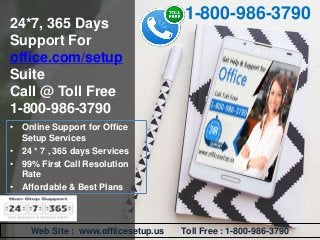 24*7, 365 Days
Support For
office.com/setup
Suite
Call @ Toll Free
1-800-986-3790
1-800-986-3790
Web Site : www.offiicesetup.us Toll Free : 1-800-986-3790
• Online Support for Office
Setup Services
• 24 * 7 , 365 days Services
• 99% First Call Resolution
Rate
• Affordable & Best Plans
 