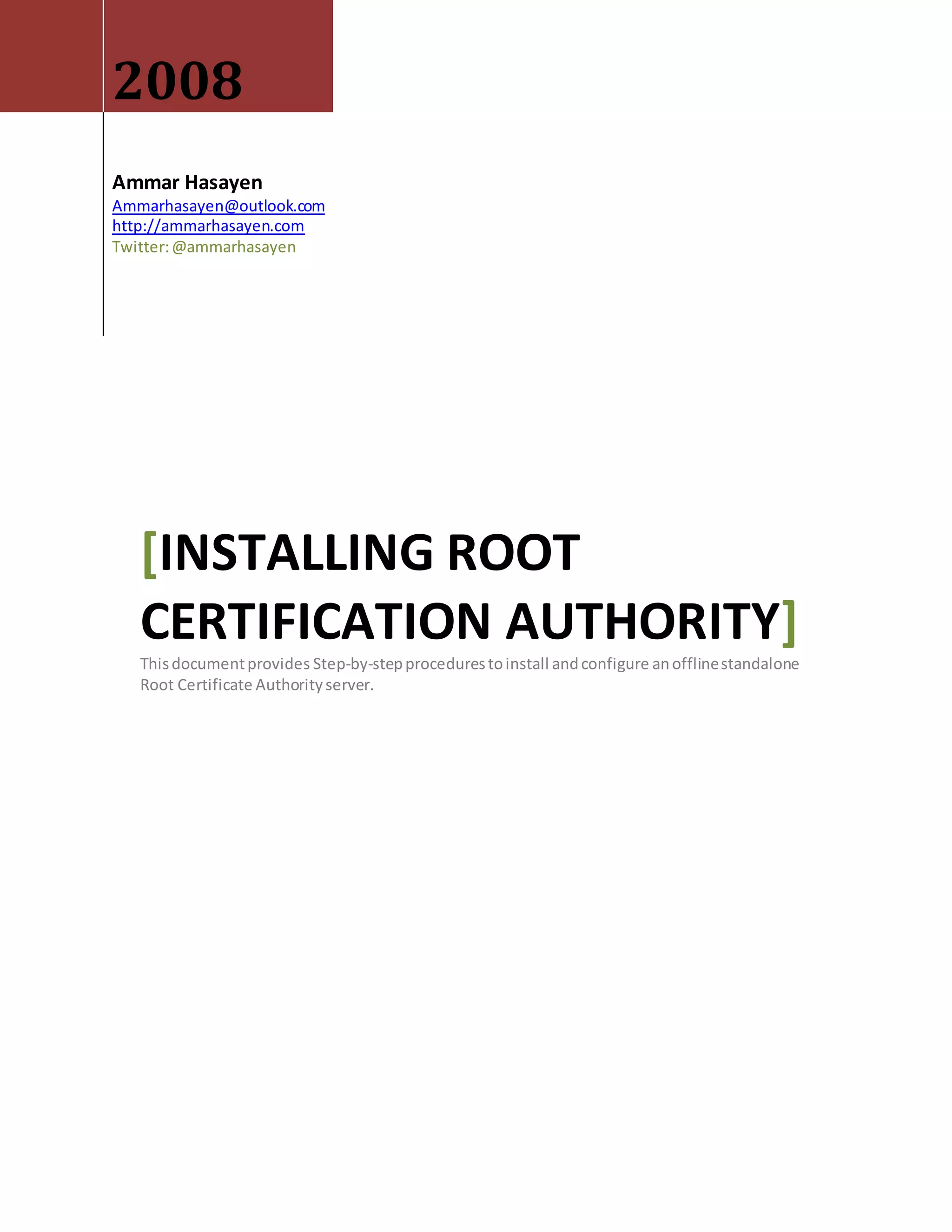 2008
Ammar Hasayen
Ammarhasayen@outlook.com
http://ammarhasayen.com
Twitter:@ammarhasayen
[INSTALLING ROOT
CERTIFICATION AUTHORITY]
Thisdocumentprovides Step-by-stepprocedurestoinstall andconfigure anofflinestandalone
Root Certificate Authorityserver.
 