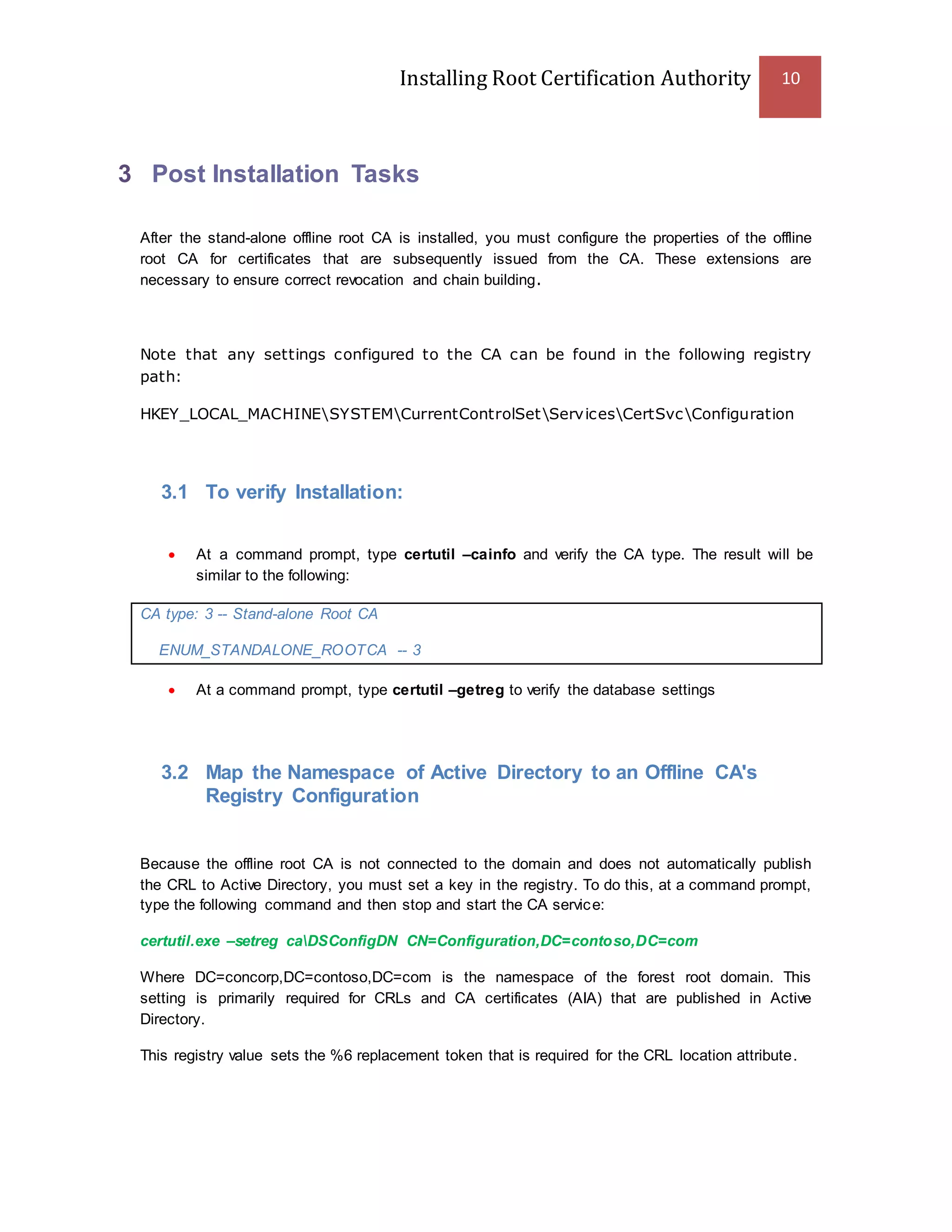 Installing Root Certification Authority 10
3 Post Installation Tasks
After the stand-alone offline root CA is installed, you must configure the properties of the offline
root CA for certificates that are subsequently issued from the CA. These extensions are
necessary to ensure correct revocation and chain building.
Note that any settings configured to the CA can be found in the following registry
path:
HKEY_LOCAL_MACHINESYSTEMCurrentControlSetServicesCertSvcConfiguration
3.1 To verify Installation:
 At a command prompt, type certutil –cainfo and verify the CA type. The result will be
similar to the following:
CA type: 3 -- Stand-alone Root CA
ENUM_STANDALONE_ROOTCA -- 3
 At a command prompt, type certutil –getreg to verify the database settings
3.2 Map the Namespace of Active Directory to an Offline CA's
Registry Configuration
Because the offline root CA is not connected to the domain and does not automatically publish
the CRL to Active Directory, you must set a key in the registry. To do this, at a command prompt,
type the following command and then stop and start the CA service:
certutil.exe –setreg caDSConfigDN CN=Configuration,DC=contoso,DC=com
Where DC=concorp,DC=contoso,DC=com is the namespace of the forest root domain. This
setting is primarily required for CRLs and CA certificates (AIA) that are published in Active
Directory.
This registry value sets the %6 replacement token that is required for the CRL location attribute.
 