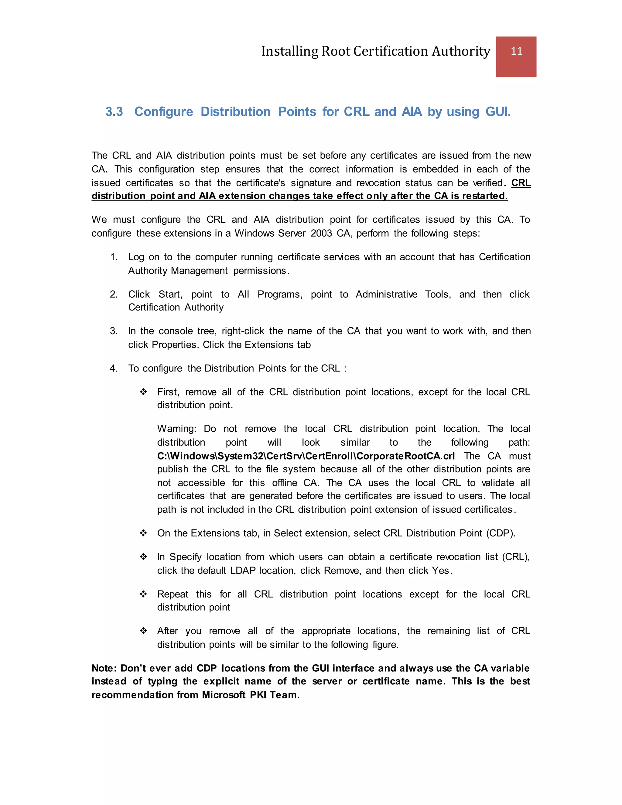 Installing Root Certification Authority 11
3.3 Configure Distribution Points for CRL and AIA by using GUI.
The CRL and AIA distribution points must be set before any certificates are issued from the new
CA. This configuration step ensures that the correct information is embedded in each of the
issued certificates so that the certificate's signature and revocation status can be verified. CRL
distribution point and AIA extension changes take effect only after the CA is restarted.
We must configure the CRL and AIA distribution point for certificates issued by this CA. To
configure these extensions in a Windows Server 2003 CA, perform the following steps:
1. Log on to the computer running certificate services with an account that has Certification
Authority Management permissions.
2. Click Start, point to All Programs, point to Administrative Tools, and then click
Certification Authority
3. In the console tree, right-click the name of the CA that you want to work with, and then
click Properties. Click the Extensions tab
4. To configure the Distribution Points for the CRL :
 First, remove all of the CRL distribution point locations, except for the local CRL
distribution point.
Warning: Do not remove the local CRL distribution point location. The local
distribution point will look similar to the following path:
C:WindowsSystem32CertSrvCertEnrollCorporateRootCA.crl The CA must
publish the CRL to the file system because all of the other distribution points are
not accessible for this offline CA. The CA uses the local CRL to validate all
certificates that are generated before the certificates are issued to users. The local
path is not included in the CRL distribution point extension of issued certificates.
 On the Extensions tab, in Select extension, select CRL Distribution Point (CDP).
 In Specify location from which users can obtain a certificate revocation list (CRL),
click the default LDAP location, click Remove, and then click Yes.
 Repeat this for all CRL distribution point locations except for the local CRL
distribution point
 After you remove all of the appropriate locations, the remaining list of CRL
distribution points will be similar to the following figure.
Note: Don’t ever add CDP locations from the GUI interface and always use the CA variable
instead of typing the explicit name of the server or certificate name. This is the best
recommendation from Microsoft PKI Team.
 