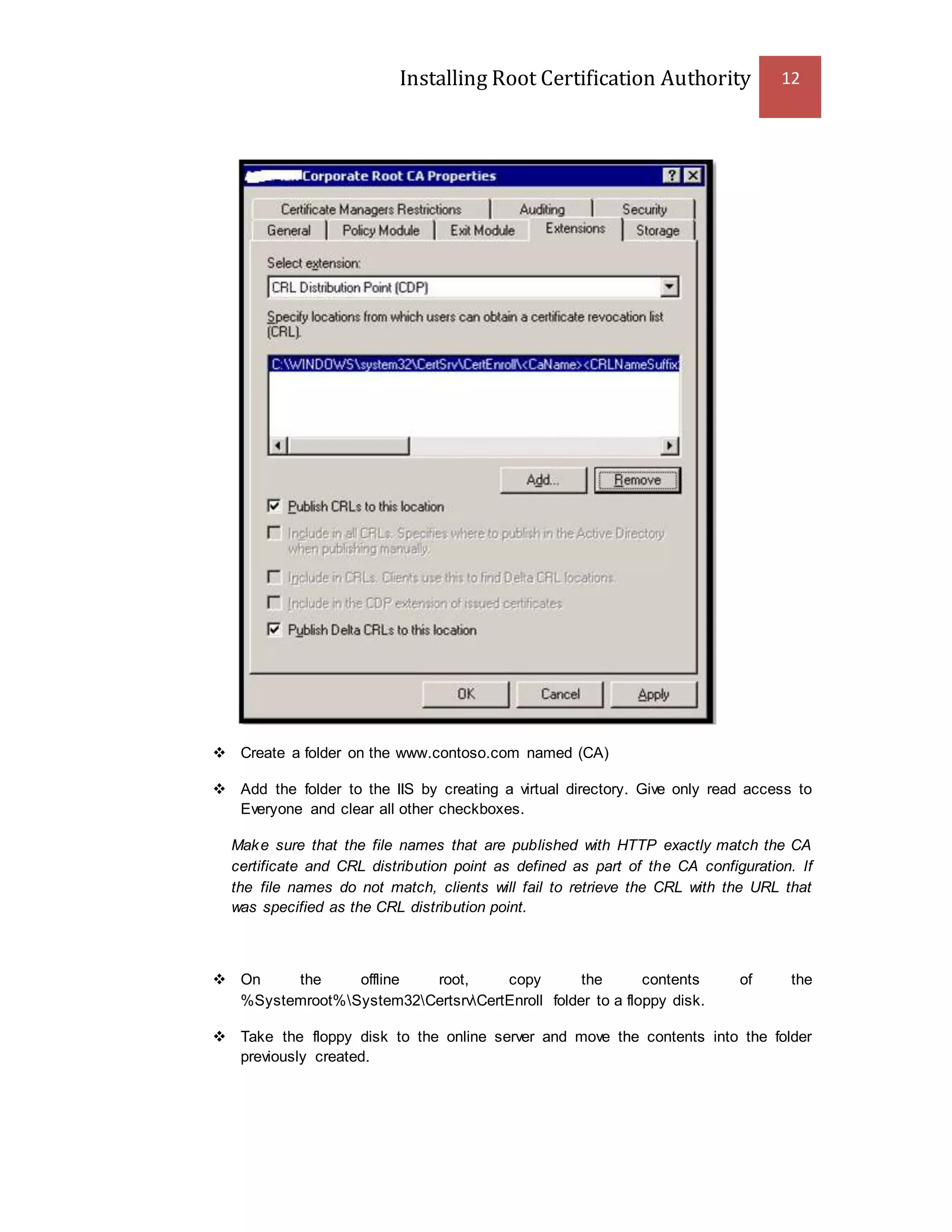 Installing Root Certification Authority 12
 Create a folder on the www.contoso.com named (CA)
 Add the folder to the IIS by creating a virtual directory. Give only read access to
Everyone and clear all other checkboxes.
Make sure that the file names that are published with HTTP exactly match the CA
certificate and CRL distribution point as defined as part of the CA configuration. If
the file names do not match, clients will fail to retrieve the CRL with the URL that
was specified as the CRL distribution point.
 On the offline root, copy the contents of the
%Systemroot%System32CertsrvCertEnroll folder to a floppy disk.
 Take the floppy disk to the online server and move the contents into the folder
previously created.
 