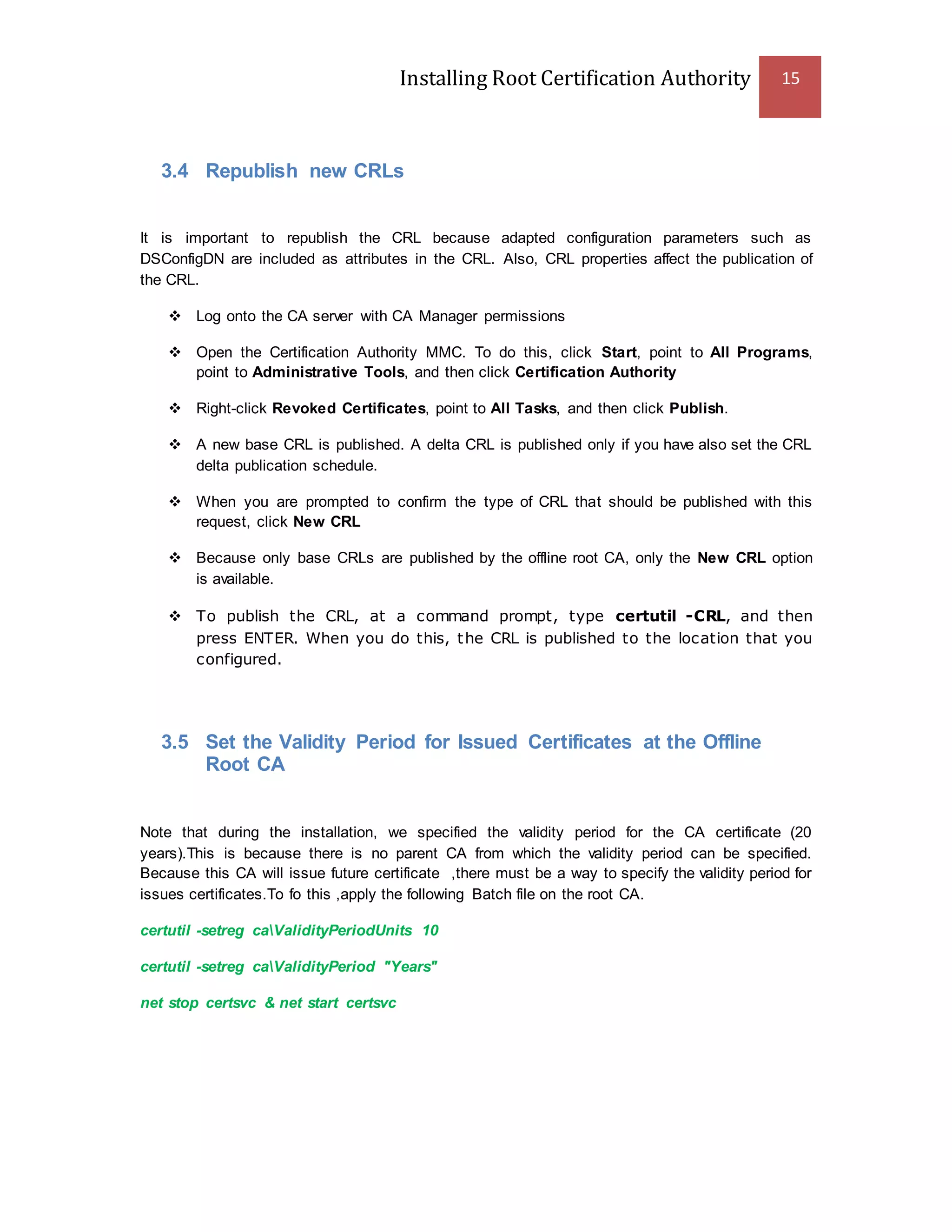 Installing Root Certification Authority 15
3.4 Republish new CRLs
It is important to republish the CRL because adapted configuration parameters such as
DSConfigDN are included as attributes in the CRL. Also, CRL properties affect the publication of
the CRL.
 Log onto the CA server with CA Manager permissions
 Open the Certification Authority MMC. To do this, click Start, point to All Programs,
point to Administrative Tools, and then click Certification Authority
 Right-click Revoked Certificates, point to All Tasks, and then click Publish.
 A new base CRL is published. A delta CRL is published only if you have also set the CRL
delta publication schedule.
 When you are prompted to confirm the type of CRL that should be published with this
request, click New CRL
 Because only base CRLs are published by the offline root CA, only the New CRL option
is available.
 To publish the CRL, at a command prompt, type certutil -CRL, and then
press ENTER. When you do this, the CRL is published to the location that you
configured.
3.5 Set the Validity Period for Issued Certificates at the Offline
Root CA
Note that during the installation, we specified the validity period for the CA certificate (20
years).This is because there is no parent CA from which the validity period can be specified.
Because this CA will issue future certificate ,there must be a way to specify the validity period for
issues certificates.To fo this ,apply the following Batch file on the root CA.
certutil -setreg caValidityPeriodUnits 10
certutil -setreg caValidityPeriod "Years"
net stop certsvc & net start certsvc
 