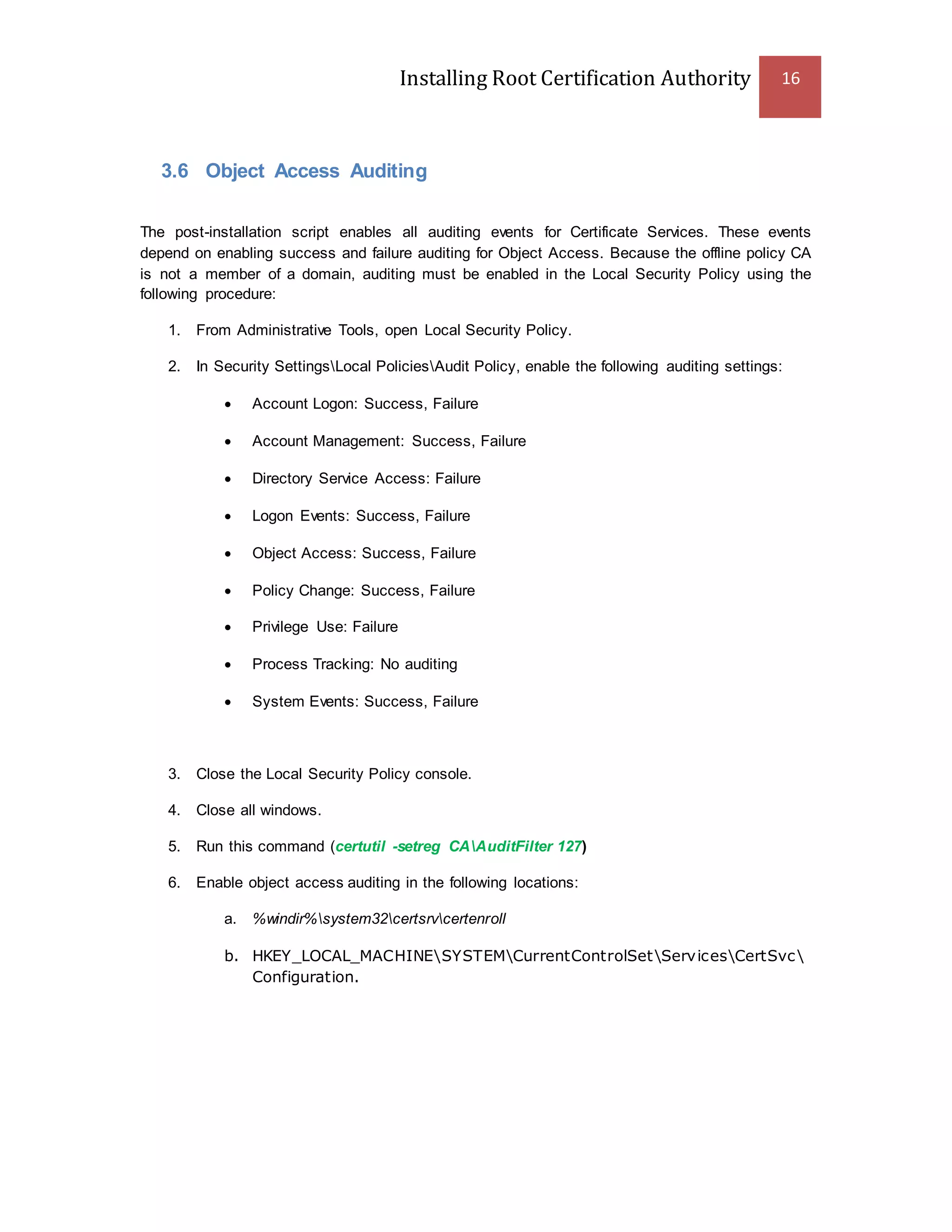 Installing Root Certification Authority 16
3.6 Object Access Auditing
The post-installation script enables all auditing events for Certificate Services. These events
depend on enabling success and failure auditing for Object Access. Because the offline policy CA
is not a member of a domain, auditing must be enabled in the Local Security Policy using the
following procedure:
1. From Administrative Tools, open Local Security Policy.
2. In Security SettingsLocal PoliciesAudit Policy, enable the following auditing settings:
 Account Logon: Success, Failure
 Account Management: Success, Failure
 Directory Service Access: Failure
 Logon Events: Success, Failure
 Object Access: Success, Failure
 Policy Change: Success, Failure
 Privilege Use: Failure
 Process Tracking: No auditing
 System Events: Success, Failure
3. Close the Local Security Policy console.
4. Close all windows.
5. Run this command (certutil -setreg CAAuditFilter 127)
6. Enable object access auditing in the following locations:
a. %windir%system32certsrvcertenroll
b. HKEY_LOCAL_MACHINESYSTEMCurrentControlSetServicesCertSvc
Configuration.
 