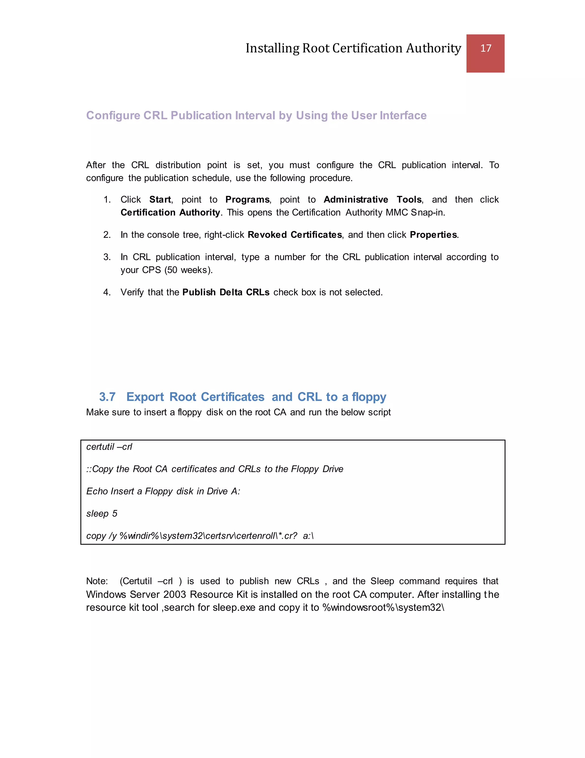 Installing Root Certification Authority 17
Configure CRL Publication Interval by Using the User Interface
After the CRL distribution point is set, you must configure the CRL publication interval. To
configure the publication schedule, use the following procedure.
1. Click Start, point to Programs, point to Administrative Tools, and then click
Certification Authority. This opens the Certification Authority MMC Snap-in.
2. In the console tree, right-click Revoked Certificates, and then click Properties.
3. In CRL publication interval, type a number for the CRL publication interval according to
your CPS (50 weeks).
4. Verify that the Publish Delta CRLs check box is not selected.
3.7 Export Root Certificates and CRL to a floppy
Make sure to insert a floppy disk on the root CA and run the below script
certutil –crl
::Copy the Root CA certificates and CRLs to the Floppy Drive
Echo Insert a Floppy disk in Drive A:
sleep 5
copy /y %windir%system32certsrvcertenroll*.cr? a:
Note: (Certutil –crl ) is used to publish new CRLs , and the Sleep command requires that
Windows Server 2003 Resource Kit is installed on the root CA computer. After installing the
resource kit tool ,search for sleep.exe and copy it to %windowsroot%system32
 