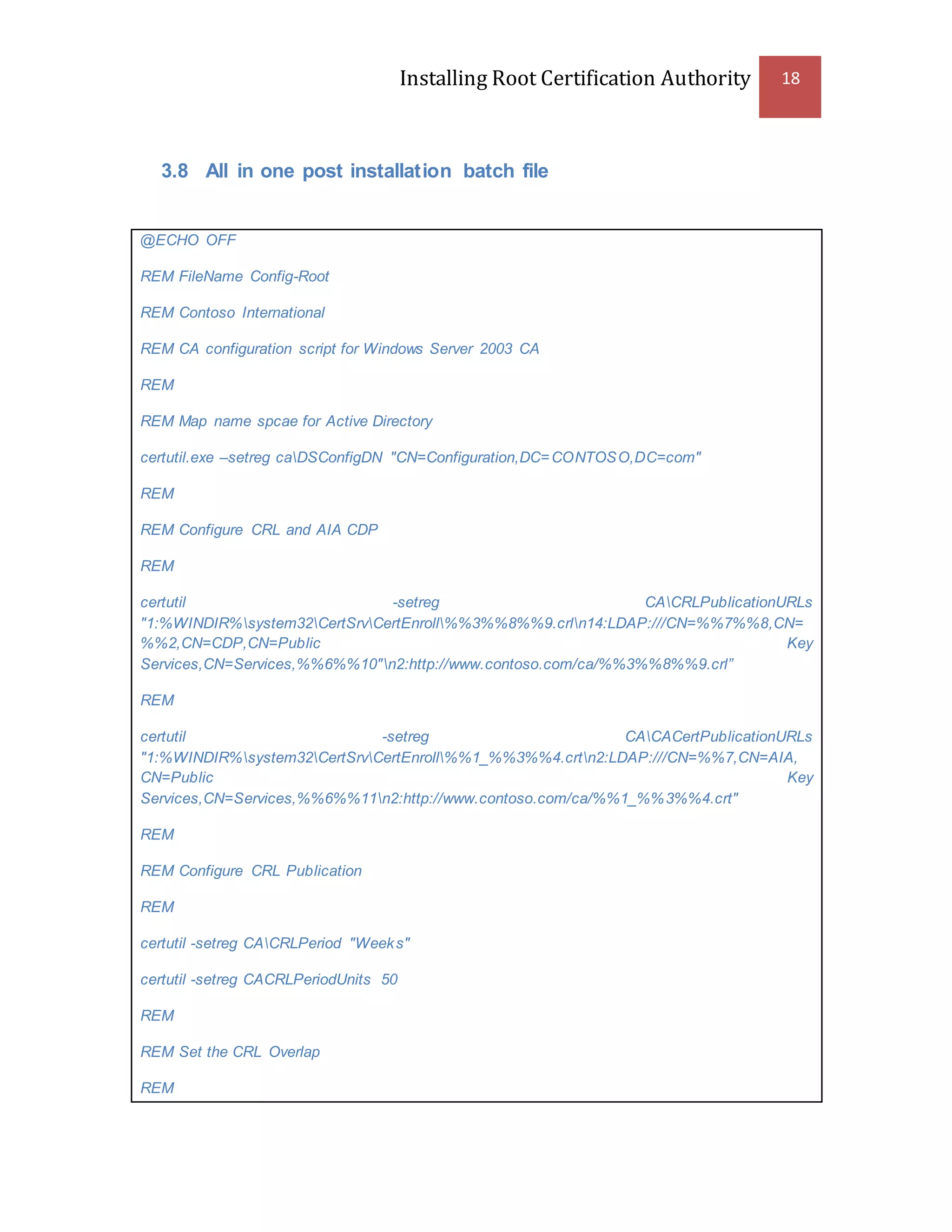 Installing Root Certification Authority 18
3.8 All in one post installation batch file
@ECHO OFF
REM FileName Config-Root
REM Contoso International
REM CA configuration script for Windows Server 2003 CA
REM
REM Map name spcae for Active Directory
certutil.exe –setreg caDSConfigDN "CN=Configuration,DC=CONTOSO,DC=com"
REM
REM Configure CRL and AIA CDP
REM
certutil -setreg CACRLPublicationURLs
"1:%WINDIR%system32CertSrvCertEnroll%%3%%8%%9.crln14:LDAP:///CN=%%7%%8,CN=
%%2,CN=CDP,CN=Public Key
Services,CN=Services,%%6%%10"n2:http://www.contoso.com/ca/%%3%%8%%9.crl”
REM
certutil -setreg CACACertPublicationURLs
"1:%WINDIR%system32CertSrvCertEnroll%%1_%%3%%4.crtn2:LDAP:///CN=%%7,CN=AIA,
CN=Public Key
Services,CN=Services,%%6%%11n2:http://www.contoso.com/ca/%%1_%%3%%4.crt"
REM
REM Configure CRL Publication
REM
certutil -setreg CACRLPeriod "Weeks"
certutil -setreg CACRLPeriodUnits 50
REM
REM Set the CRL Overlap
REM
 