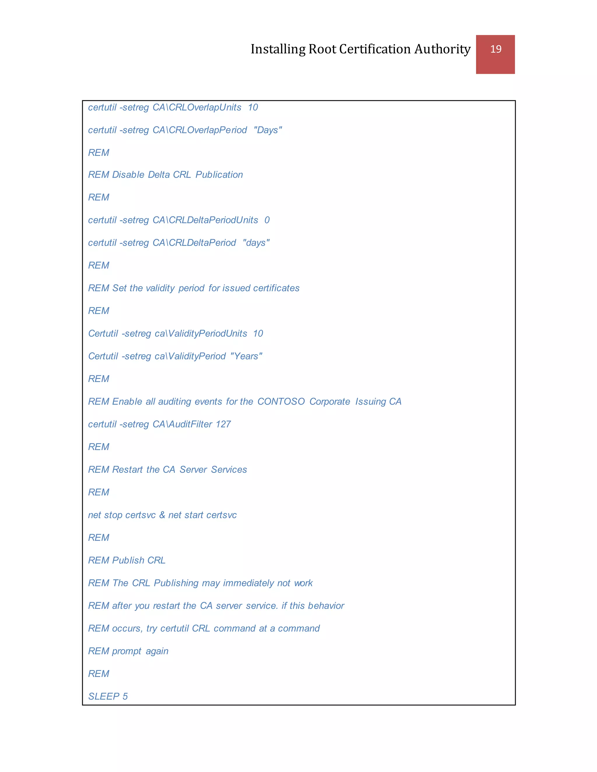 Installing Root Certification Authority 19
certutil -setreg CACRLOverlapUnits 10
certutil -setreg CACRLOverlapPeriod "Days"
REM
REM Disable Delta CRL Publication
REM
certutil -setreg CACRLDeltaPeriodUnits 0
certutil -setreg CACRLDeltaPeriod "days"
REM
REM Set the validity period for issued certificates
REM
Certutil -setreg caValidityPeriodUnits 10
Certutil -setreg caValidityPeriod "Years"
REM
REM Enable all auditing events for the CONTOSO Corporate Issuing CA
certutil -setreg CAAuditFilter 127
REM
REM Restart the CA Server Services
REM
net stop certsvc & net start certsvc
REM
REM Publish CRL
REM The CRL Publishing may immediately not work
REM after you restart the CA server service. if this behavior
REM occurs, try certutil CRL command at a command
REM prompt again
REM
SLEEP 5
 
