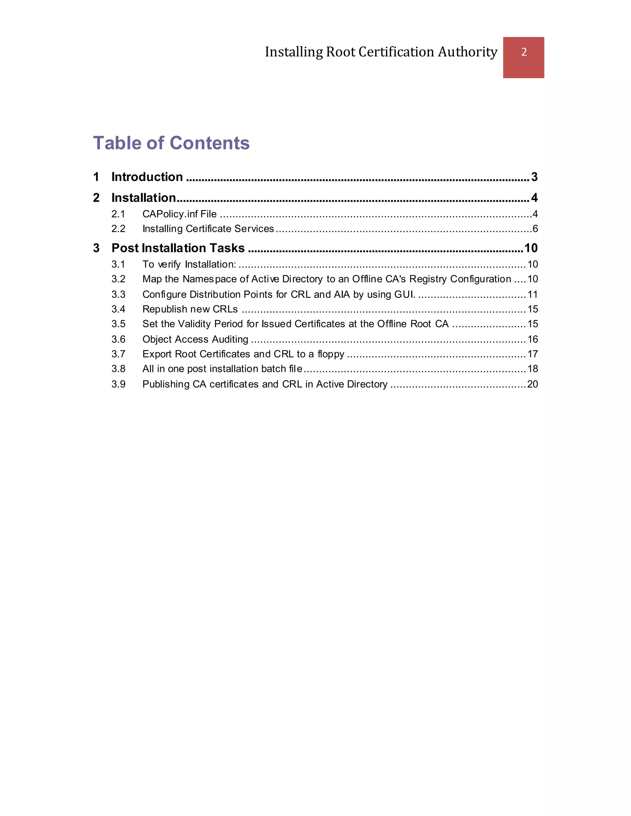 Installing Root Certification Authority 2
Table of Contents
1 Introduction ...............................................................................................................3
2 Installation..................................................................................................................4
2.1 CAPolicy.inf File .....................................................................................................4
2.2 Installing Certificate Services...................................................................................6
3 Post Installation Tasks .........................................................................................10
3.1 To verify Installation: .............................................................................................10
3.2 Map the Namespace of Active Directory to an Offline CA's Registry Configuration ....10
3.3 Configure Distribution Points for CRL and AIA by using GUI. ...................................11
3.4 Republish new CRLs ............................................................................................15
3.5 Set the Validity Period for Issued Certificates at the Offline Root CA ........................15
3.6 Object Access Auditing .........................................................................................16
3.7 Export Root Certificates and CRL to a floppy ..........................................................17
3.8 All in one post installation batch file........................................................................18
3.9 Publishing CA certificates and CRL in Active Directory ............................................20
 