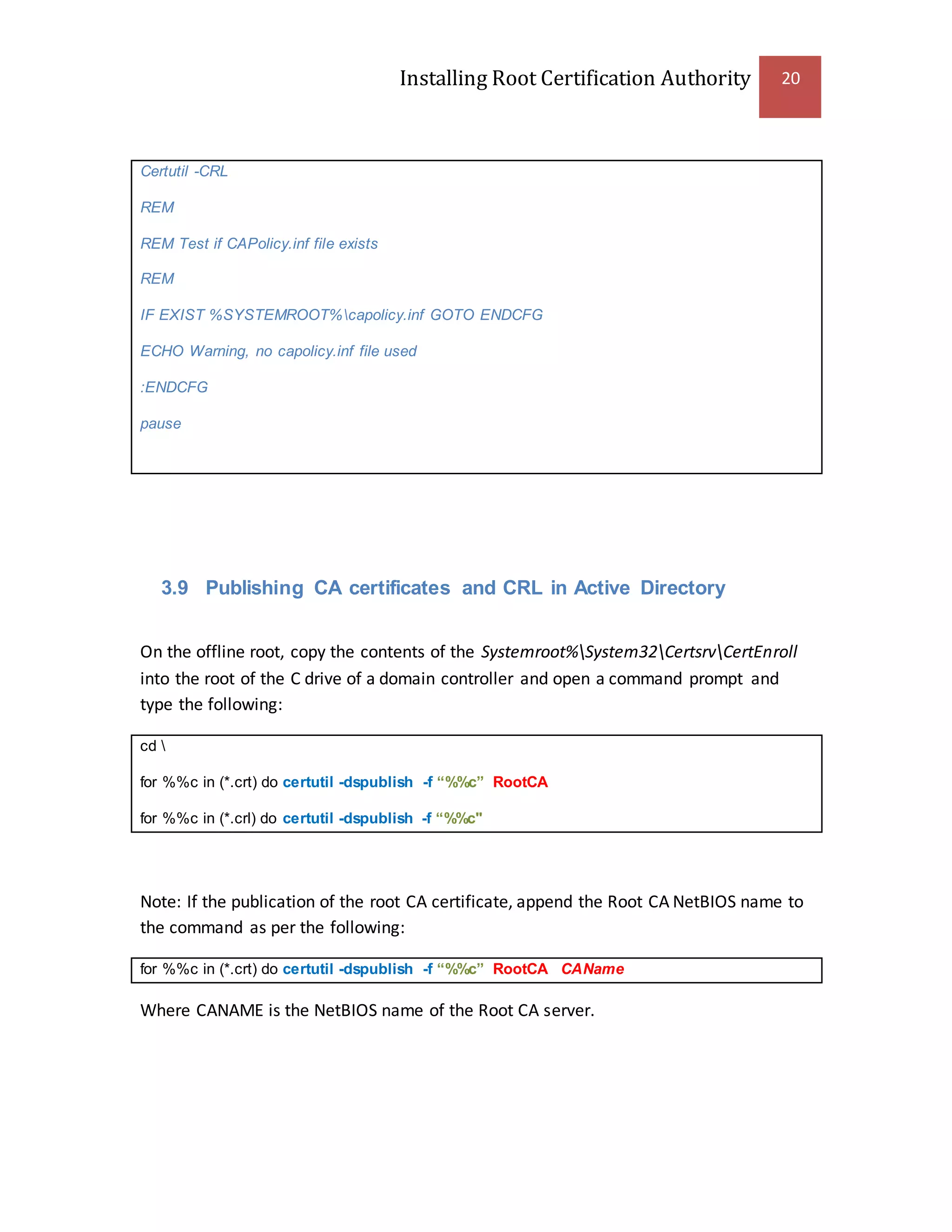 Installing Root Certification Authority 20
Certutil -CRL
REM
REM Test if CAPolicy.inf file exists
REM
IF EXIST %SYSTEMROOT%capolicy.inf GOTO ENDCFG
ECHO Warning, no capolicy.inf file used
:ENDCFG
pause
3.9 Publishing CA certificates and CRL in Active Directory
On the offline root, copy the contents of the Systemroot%System32CertsrvCertEnroll
into the root of the C drive of a domain controller and open a command prompt and
type the following:
cd 
for %%c in (*.crt) do certutil -dspublish -f “%%c” RootCA
for %%c in (*.crl) do certutil -dspublish -f “%%c"
Note: If the publication of the root CA certificate, append the Root CA NetBIOS name to
the command as per the following:
for %%c in (*.crt) do certutil -dspublish -f “%%c” RootCA CAName
Where CANAME is the NetBIOS name of the Root CA server.
 