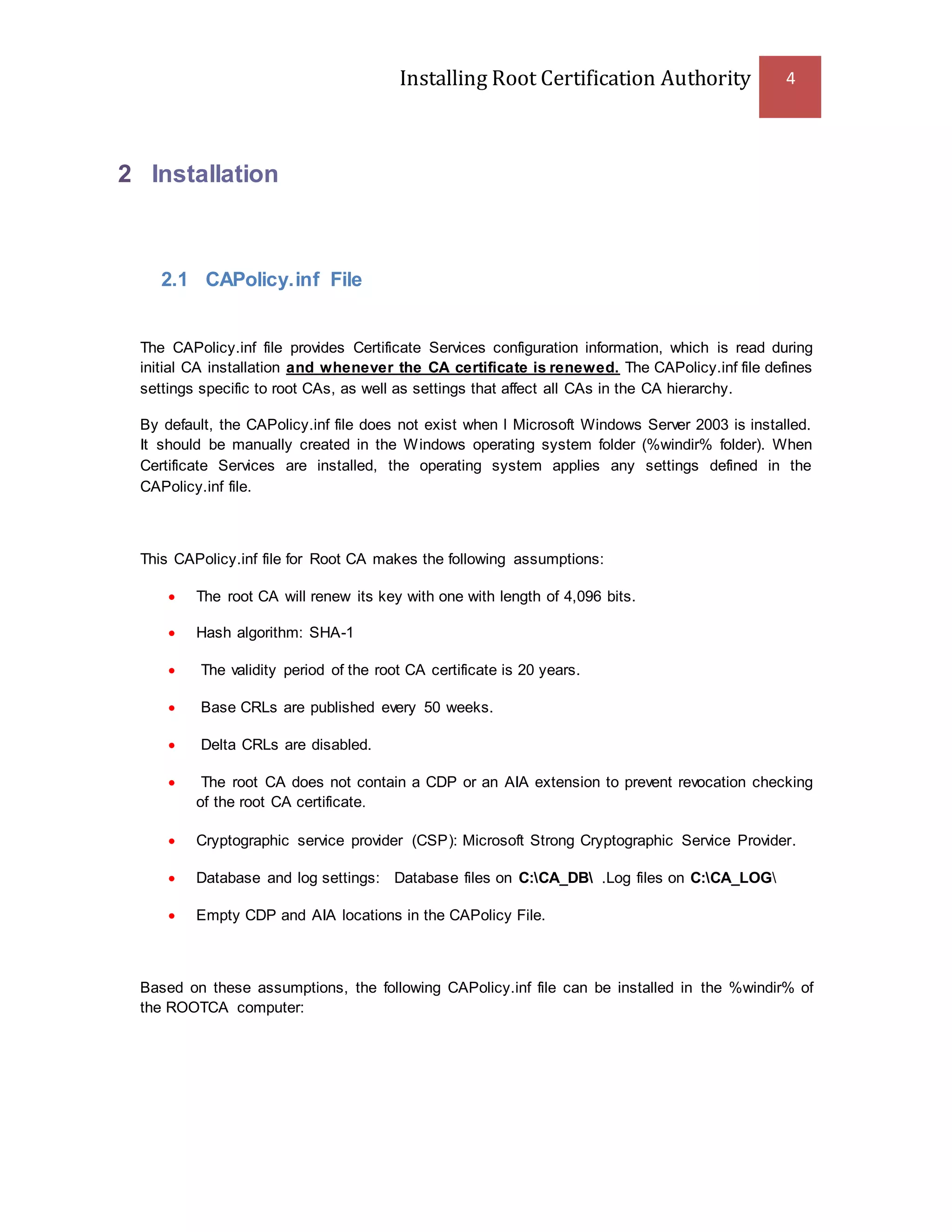Installing Root Certification Authority 4
2 Installation
2.1 CAPolicy.inf File
The CAPolicy.inf file provides Certificate Services configuration information, which is read during
initial CA installation and whenever the CA certificate is renewed. The CAPolicy.inf file defines
settings specific to root CAs, as well as settings that affect all CAs in the CA hierarchy.
By default, the CAPolicy.inf file does not exist when l Microsoft Windows Server 2003 is installed.
It should be manually created in the Windows operating system folder (%windir% folder). When
Certificate Services are installed, the operating system applies any settings defined in the
CAPolicy.inf file.
This CAPolicy.inf file for Root CA makes the following assumptions:
 The root CA will renew its key with one with length of 4,096 bits.
 Hash algorithm: SHA-1
 The validity period of the root CA certificate is 20 years.
 Base CRLs are published every 50 weeks.
 Delta CRLs are disabled.
 The root CA does not contain a CDP or an AIA extension to prevent revocation checking
of the root CA certificate.
 Cryptographic service provider (CSP): Microsoft Strong Cryptographic Service Provider.
 Database and log settings: Database files on C:CA_DB .Log files on C:CA_LOG
 Empty CDP and AIA locations in the CAPolicy File.
Based on these assumptions, the following CAPolicy.inf file can be installed in the %windir% of
the ROOTCA computer:
 