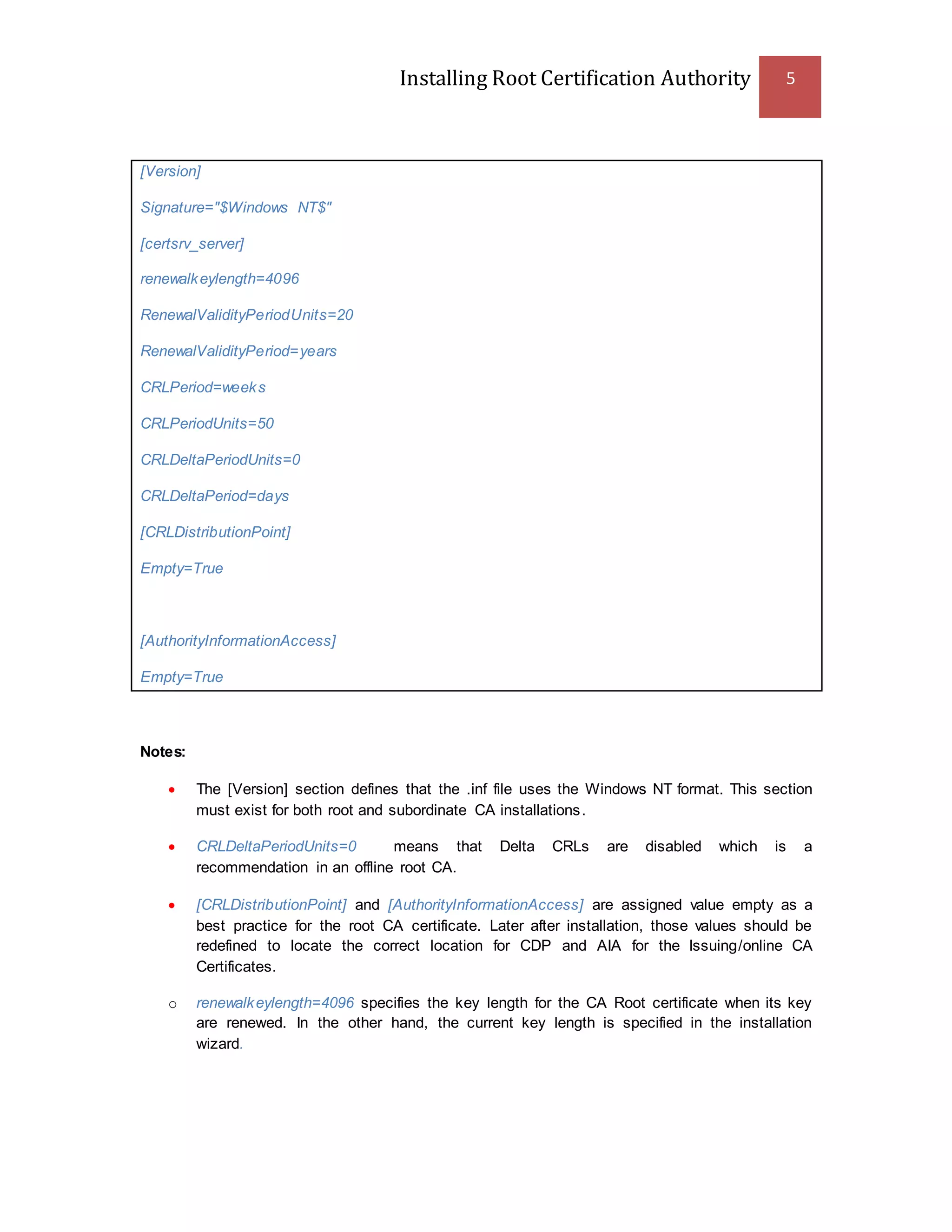 Installing Root Certification Authority 5
[Version]
Signature="$Windows NT$"
[certsrv_server]
renewalkeylength=4096
RenewalValidityPeriodUnits=20
RenewalValidityPeriod=years
CRLPeriod=weeks
CRLPeriodUnits=50
CRLDeltaPeriodUnits=0
CRLDeltaPeriod=days
[CRLDistributionPoint]
Empty=True
[AuthorityInformationAccess]
Empty=True
Notes:
 The [Version] section defines that the .inf file uses the Windows NT format. This section
must exist for both root and subordinate CA installations.
 CRLDeltaPeriodUnits=0 means that Delta CRLs are disabled which is a
recommendation in an offline root CA.
 [CRLDistributionPoint] and [AuthorityInformationAccess] are assigned value empty as a
best practice for the root CA certificate. Later after installation, those values should be
redefined to locate the correct location for CDP and AIA for the Issuing/online CA
Certificates.
o renewalkeylength=4096 specifies the key length for the CA Root certificate when its key
are renewed. In the other hand, the current key length is specified in the installation
wizard.
 