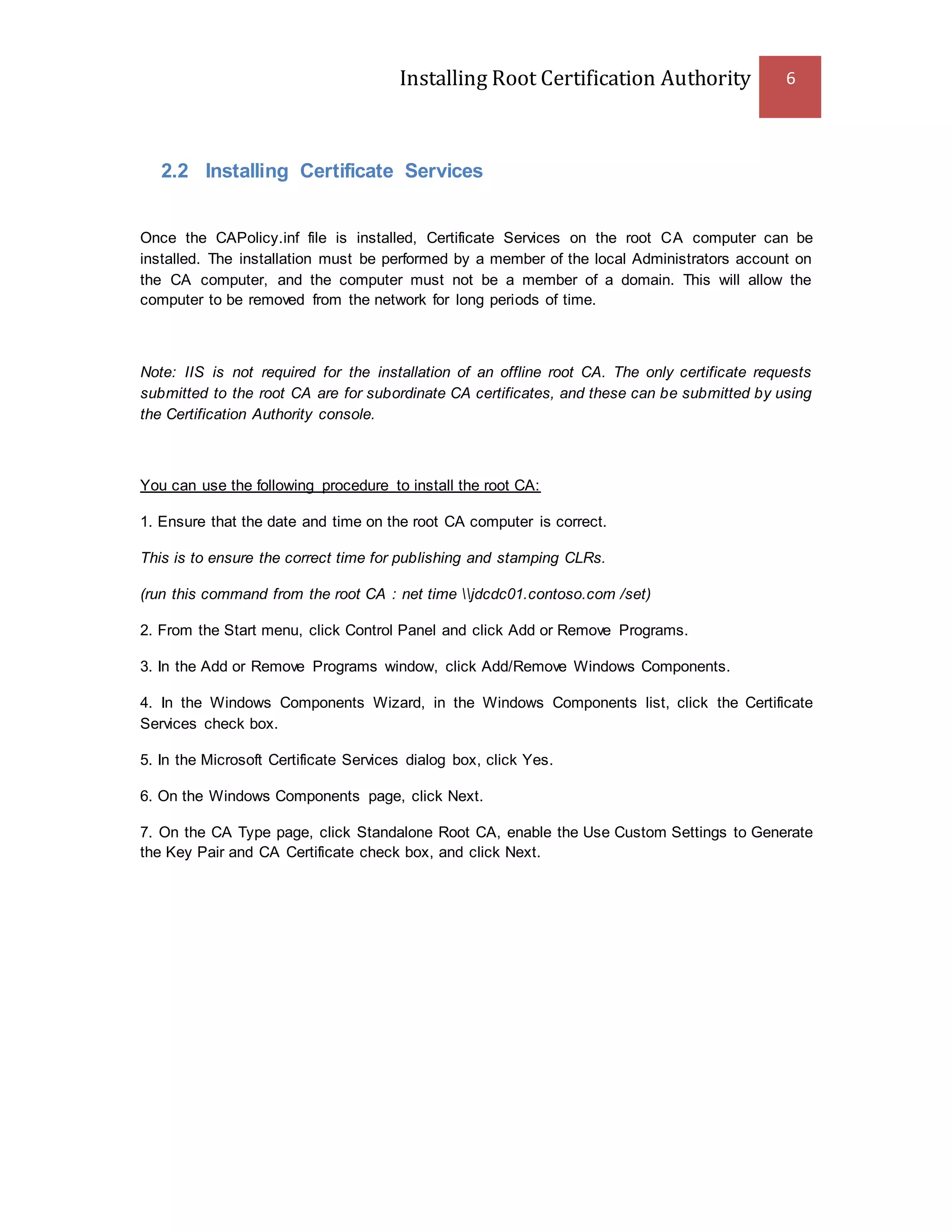 Installing Root Certification Authority 6
2.2 Installing Certificate Services
Once the CAPolicy.inf file is installed, Certificate Services on the root CA computer can be
installed. The installation must be performed by a member of the local Administrators account on
the CA computer, and the computer must not be a member of a domain. This will allow the
computer to be removed from the network for long periods of time.
Note: IIS is not required for the installation of an offline root CA. The only certificate requests
submitted to the root CA are for subordinate CA certificates, and these can be submitted by using
the Certification Authority console.
You can use the following procedure to install the root CA:
1. Ensure that the date and time on the root CA computer is correct.
This is to ensure the correct time for publishing and stamping CLRs.
(run this command from the root CA : net time jdcdc01.contoso.com /set)
2. From the Start menu, click Control Panel and click Add or Remove Programs.
3. In the Add or Remove Programs window, click Add/Remove Windows Components.
4. In the Windows Components Wizard, in the Windows Components list, click the Certificate
Services check box.
5. In the Microsoft Certificate Services dialog box, click Yes.
6. On the Windows Components page, click Next.
7. On the CA Type page, click Standalone Root CA, enable the Use Custom Settings to Generate
the Key Pair and CA Certificate check box, and click Next.
 