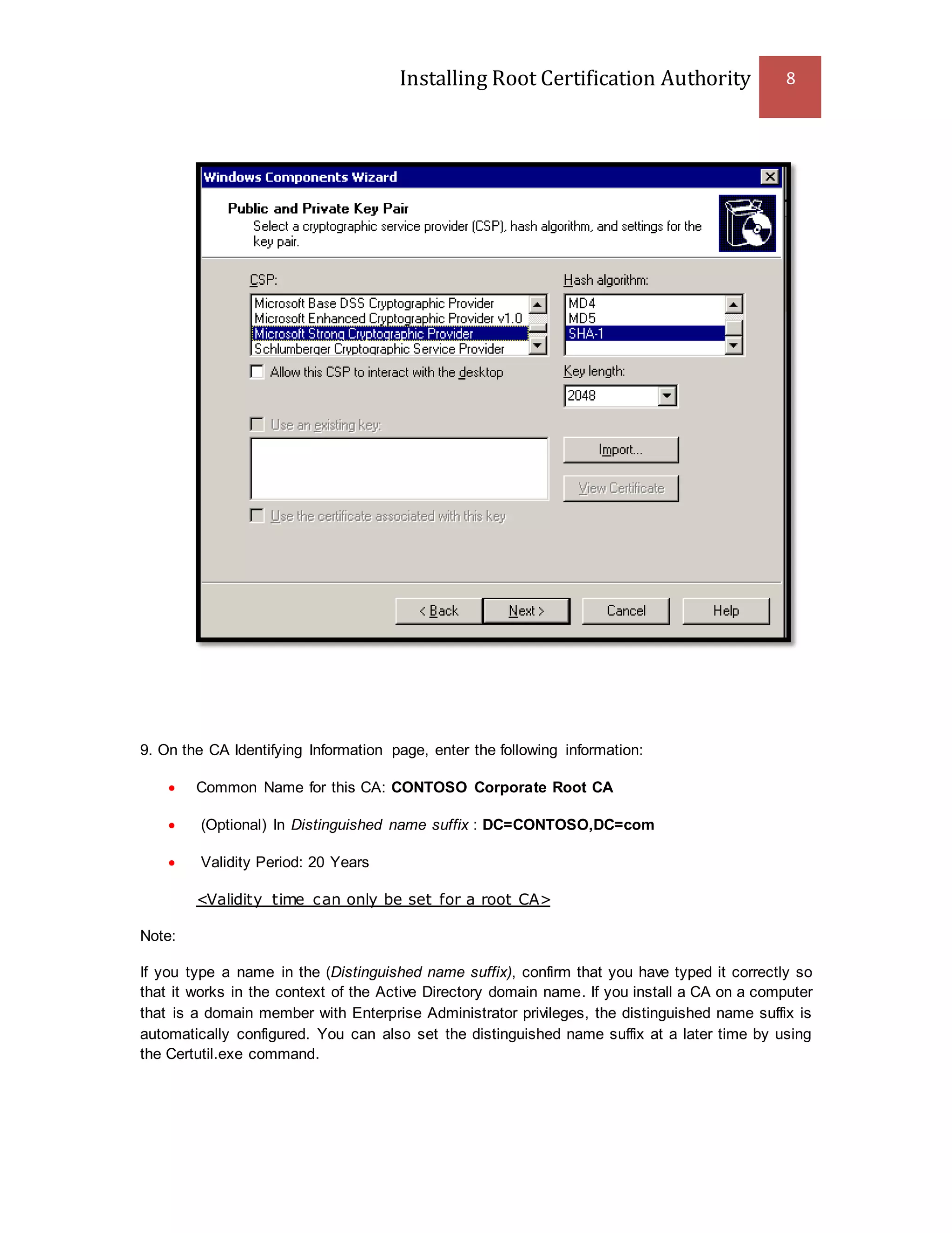 Installing Root Certification Authority 8
9. On the CA Identifying Information page, enter the following information:
 Common Name for this CA: CONTOSO Corporate Root CA
 (Optional) In Distinguished name suffix : DC=CONTOSO,DC=com
 Validity Period: 20 Years
<Validity time can only be set for a root CA>
Note:
If you type a name in the (Distinguished name suffix), confirm that you have typed it correctly so
that it works in the context of the Active Directory domain name. If you install a CA on a computer
that is a domain member with Enterprise Administrator privileges, the distinguished name suffix is
automatically configured. You can also set the distinguished name suffix at a later time by using
the Certutil.exe command.
 