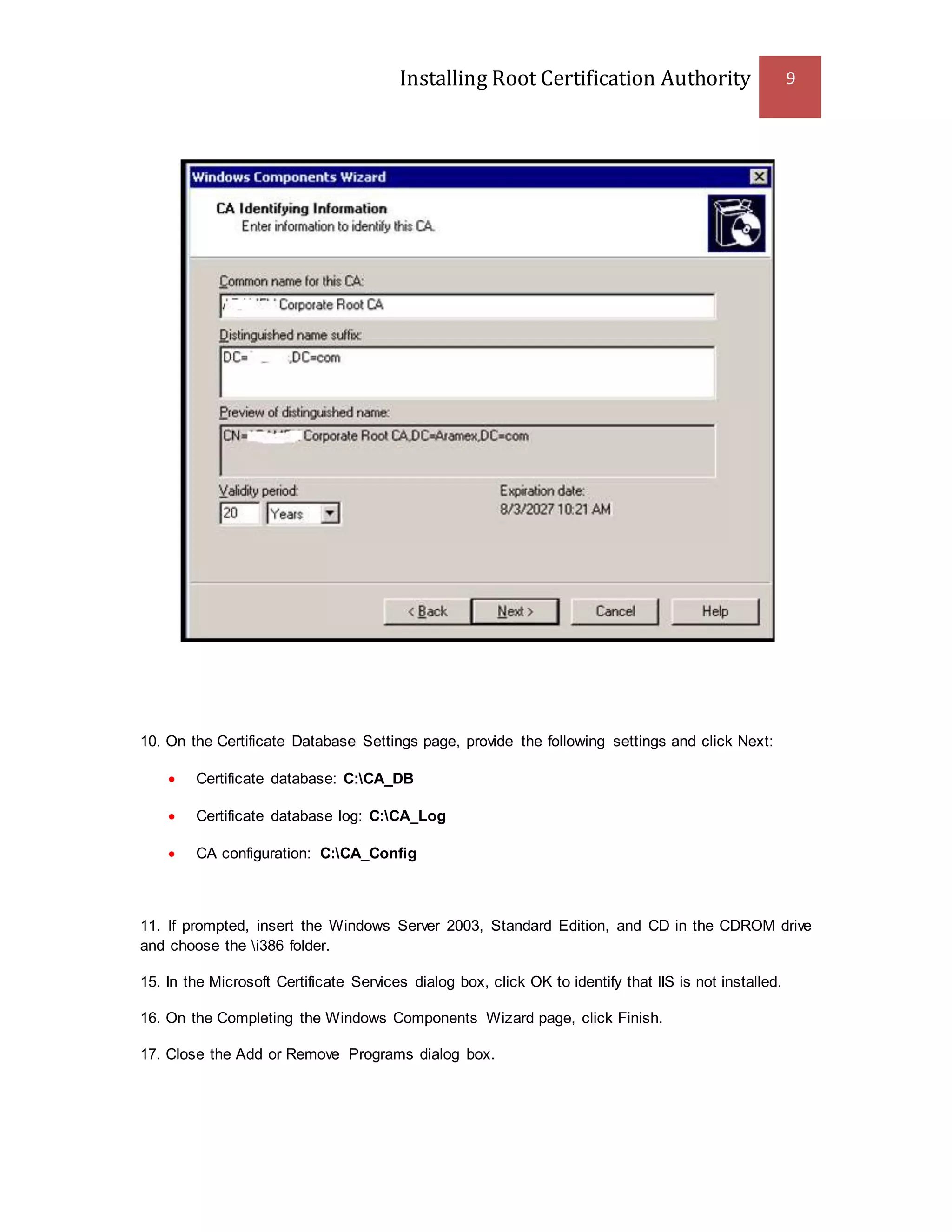 Installing Root Certification Authority 9
10. On the Certificate Database Settings page, provide the following settings and click Next:
 Certificate database: C:CA_DB
 Certificate database log: C:CA_Log
 CA configuration: C:CA_Config
11. If prompted, insert the Windows Server 2003, Standard Edition, and CD in the CDROM drive
and choose the i386 folder.
15. In the Microsoft Certificate Services dialog box, click OK to identify that IIS is not installed.
16. On the Completing the Windows Components Wizard page, click Finish.
17. Close the Add or Remove Programs dialog box.
 