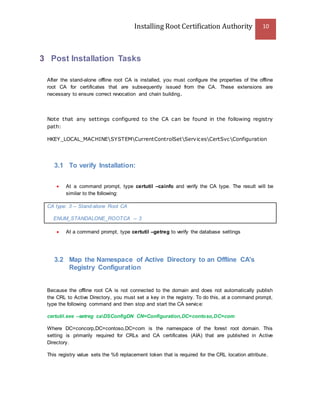 Installing Root Certification Authority 10
3 Post Installation Tasks
After the stand-alone offline root CA is installed, you must configure the properties of the offline
root CA for certificates that are subsequently issued from the CA. These extensions are
necessary to ensure correct revocation and chain building.
Note that any settings configured to the CA can be found in the following registry
path:
HKEY_LOCAL_MACHINESYSTEMCurrentControlSetServicesCertSvcConfiguration
3.1 To verify Installation:
 At a command prompt, type certutil –cainfo and verify the CA type. The result will be
similar to the following:
CA type: 3 -- Stand-alone Root CA
ENUM_STANDALONE_ROOTCA -- 3
 At a command prompt, type certutil –getreg to verify the database settings
3.2 Map the Namespace of Active Directory to an Offline CA's
Registry Configuration
Because the offline root CA is not connected to the domain and does not automatically publish
the CRL to Active Directory, you must set a key in the registry. To do this, at a command prompt,
type the following command and then stop and start the CA service:
certutil.exe –setreg caDSConfigDN CN=Configuration,DC=contoso,DC=com
Where DC=concorp,DC=contoso,DC=com is the namespace of the forest root domain. This
setting is primarily required for CRLs and CA certificates (AIA) that are published in Active
Directory.
This registry value sets the %6 replacement token that is required for the CRL location attribute.
 