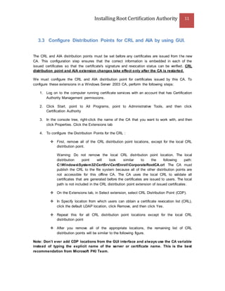 Installing Root Certification Authority 11
3.3 Configure Distribution Points for CRL and AIA by using GUI.
The CRL and AIA distribution points must be set before any certificates are issued from the new
CA. This configuration step ensures that the correct information is embedded in each of the
issued certificates so that the certificate's signature and revocation status can be verified. CRL
distribution point and AIA extension changes take effect only after the CA is restarted.
We must configure the CRL and AIA distribution point for certificates issued by this CA. To
configure these extensions in a Windows Server 2003 CA, perform the following steps:
1. Log on to the computer running certificate services with an account that has Certification
Authority Management permissions.
2. Click Start, point to All Programs, point to Administrative Tools, and then click
Certification Authority
3. In the console tree, right-click the name of the CA that you want to work with, and then
click Properties. Click the Extensions tab
4. To configure the Distribution Points for the CRL :
 First, remove all of the CRL distribution point locations, except for the local CRL
distribution point.
Warning: Do not remove the local CRL distribution point location. The local
distribution point will look similar to the following path:
C:WindowsSystem32CertSrvCertEnrollCorporateRootCA.crl The CA must
publish the CRL to the file system because all of the other distribution points are
not accessible for this offline CA. The CA uses the local CRL to validate all
certificates that are generated before the certificates are issued to users. The local
path is not included in the CRL distribution point extension of issued certificates.
 On the Extensions tab, in Select extension, select CRL Distribution Point (CDP).
 In Specify location from which users can obtain a certificate revocation list (CRL),
click the default LDAP location, click Remove, and then click Yes.
 Repeat this for all CRL distribution point locations except for the local CRL
distribution point
 After you remove all of the appropriate locations, the remaining list of CRL
distribution points will be similar to the following figure.
Note: Don’t ever add CDP locations from the GUI interface and always use the CA variable
instead of typing the explicit name of the server or certificate name. This is the best
recommendation from Microsoft PKI Team.
 