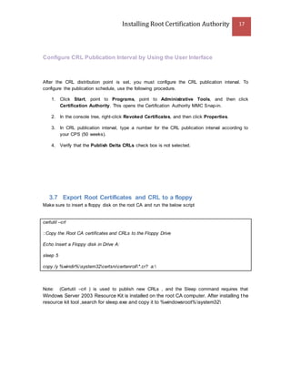 Installing Root Certification Authority 17
Configure CRL Publication Interval by Using the User Interface
After the CRL distribution point is set, you must configure the CRL publication interval. To
configure the publication schedule, use the following procedure.
1. Click Start, point to Programs, point to Administrative Tools, and then click
Certification Authority. This opens the Certification Authority MMC Snap-in.
2. In the console tree, right-click Revoked Certificates, and then click Properties.
3. In CRL publication interval, type a number for the CRL publication interval according to
your CPS (50 weeks).
4. Verify that the Publish Delta CRLs check box is not selected.
3.7 Export Root Certificates and CRL to a floppy
Make sure to insert a floppy disk on the root CA and run the below script
certutil –crl
::Copy the Root CA certificates and CRLs to the Floppy Drive
Echo Insert a Floppy disk in Drive A:
sleep 5
copy /y %windir%system32certsrvcertenroll*.cr? a:
Note: (Certutil –crl ) is used to publish new CRLs , and the Sleep command requires that
Windows Server 2003 Resource Kit is installed on the root CA computer. After installing the
resource kit tool ,search for sleep.exe and copy it to %windowsroot%system32
 