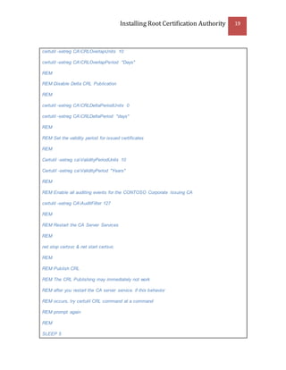 Installing Root Certification Authority 19
certutil -setreg CACRLOverlapUnits 10
certutil -setreg CACRLOverlapPeriod "Days"
REM
REM Disable Delta CRL Publication
REM
certutil -setreg CACRLDeltaPeriodUnits 0
certutil -setreg CACRLDeltaPeriod "days"
REM
REM Set the validity period for issued certificates
REM
Certutil -setreg caValidityPeriodUnits 10
Certutil -setreg caValidityPeriod "Years"
REM
REM Enable all auditing events for the CONTOSO Corporate Issuing CA
certutil -setreg CAAuditFilter 127
REM
REM Restart the CA Server Services
REM
net stop certsvc & net start certsvc
REM
REM Publish CRL
REM The CRL Publishing may immediately not work
REM after you restart the CA server service. if this behavior
REM occurs, try certutil CRL command at a command
REM prompt again
REM
SLEEP 5
 