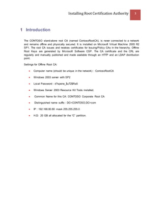 Installing Root Certification Authority 3
1 Introduction
The CONTOSO stand-alone root CA (named ContosoRootCA), is never connected to a network
and remains offline and physically secured. It is installed on Microsoft Virtual Machine 2005 R2
SP1. The root CA issues and revokes certificates for Issuing/Policy CAs in the hierarchy. Offline
Root Keys are generated by Microsoft Software CSP. The CA certificate and the CRL are
regularly and manually published and made available through an HTTP and an LDAP distribution
point.
Settings for Offline Root CA:
 Computer name (should be unique in the network) : ContosoRootCA
 Windows 2003 server with SP2
 Local Password : d?spene_$uT2$Ra5
 Windows Server 2003 Resource Kit Tools installed.
 Common Name for this CA: CONTOSO Corporate Root CA
 Distinguished name suffix : DC=CONTOSO,DC=com
 IP : 192.168.80.80 mask 255.255.255.0
 H.D: 20 GB all allocated for the “C” partition.
 