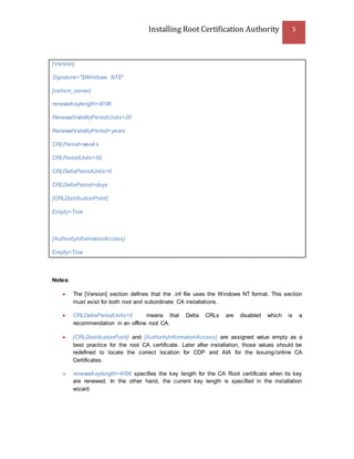 Installing Root Certification Authority 5
[Version]
Signature="$Windows NT$"
[certsrv_server]
renewalkeylength=4096
RenewalValidityPeriodUnits=20
RenewalValidityPeriod=years
CRLPeriod=weeks
CRLPeriodUnits=50
CRLDeltaPeriodUnits=0
CRLDeltaPeriod=days
[CRLDistributionPoint]
Empty=True
[AuthorityInformationAccess]
Empty=True
Notes:
 The [Version] section defines that the .inf file uses the Windows NT format. This section
must exist for both root and subordinate CA installations.
 CRLDeltaPeriodUnits=0 means that Delta CRLs are disabled which is a
recommendation in an offline root CA.
 [CRLDistributionPoint] and [AuthorityInformationAccess] are assigned value empty as a
best practice for the root CA certificate. Later after installation, those values should be
redefined to locate the correct location for CDP and AIA for the Issuing/online CA
Certificates.
o renewalkeylength=4096 specifies the key length for the CA Root certificate when its key
are renewed. In the other hand, the current key length is specified in the installation
wizard.
 