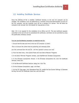 Installing Root Certification Authority 6
2.2 Installing Certificate Services
Once the CAPolicy.inf file is installed, Certificate Services on the root CA computer can be
installed. The installation must be performed by a member of the local Administrators account on
the CA computer, and the computer must not be a member of a domain. This will allow the
computer to be removed from the network for long periods of time.
Note: IIS is not required for the installation of an offline root CA. The only certificate requests
submitted to the root CA are for subordinate CA certificates, and these can be submitted by using
the Certification Authority console.
You can use the following procedure to install the root CA:
1. Ensure that the date and time on the root CA computer is correct.
This is to ensure the correct time for publishing and stamping CLRs.
(run this command from the root CA : net time jdcdc01.contoso.com /set)
2. From the Start menu, click Control Panel and click Add or Remove Programs.
3. In the Add or Remove Programs window, click Add/Remove Windows Components.
4. In the Windows Components Wizard, in the Windows Components list, click the Certificate
Services check box.
5. In the Microsoft Certificate Services dialog box, click Yes.
6. On the Windows Components page, click Next.
7. On the CA Type page, click Standalone Root CA, enable the Use Custom Settings to Generate
the Key Pair and CA Certificate check box, and click Next.
 