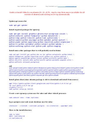 http://aitmlouk-addi.blogspot.com/ http://aitmlouk.esy.es/ aitmlouk@gmail.com
Guide to Install Odoo 8.x on ubuntu (12, 14 ..)LTS, step by step from source (available for all
versions of ubuntu) and starting server up automatically
Update apt source list
sudo apt-get update
Install required packages for openerp
sudo apt-get install graphviz ghostscript postgresql-client 
python-dateutil python-feedparser python-matplotlib 
python-ldap python-libxslt1 python-lxml python-mako 
python-openid python-psycopg2 python-pybabel python-pychart 
python-pydot python-pyparsing python-reportlab python-simplejson 
python-tz python-vatnumber python-vobject python-webdav 
python-werkzeug python-xlwt python-yaml python-imaging
Install some other packages that we will probably need in future
sudo apt-get install gcc python-dev mc bzr python-setuptools python-babel 
python-feedparser python-reportlab-accel python-zsi python-openssl 
python-egenix-mxdatetime python-jinja2 python-unittest2 python-mock 
python-docutils lptools make python-psutil python-paramiko poppler-utils 
python-pdftools antiword postgresql
and
sudo apt-get install python-dateutil python-feedparser python-ldap python-libxslt1 python-lxml python-mako
python-openid python-psycopg2 python-pybabel python-pychart python-pydot python-pyparsing python-
reportlab python-simplejson python-tz python-vatnumber python-vobject python-webdav python-werkzeug
python-xlwt python-yaml python-zsi python-docutils python-psutil python-mock python-unittest2 python-jinja2
python-pypdf python-decorator python-requests git-core python-passlib
Install gdata client (since ubuntu package is old we download and install from source)
wget http://gdata-python-client.googlecode.com/files/gdata-2.0.17.tar.gz
tar zxvf gdata-2.0.17.tar.gz
cd gdata-2.0.17/
sudo python setup.py install
Create a new openerp system user for odoo and other related processes
sudo adduser odoo --home /opt/odoo
log as postgres user and create database user for odoo
createuser --createdb --username postgres --no-createrole --pwprompt odoo
Move to the install directory
sudo su odoo
mkdir /opt/odoo/v8
cd /opt/odoo/v8
 