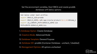 Set the environment variables, Start DBCA and create proddb
database with below options:
1. Database Option: Create Database
2. Creation Mode: Advanced Mode
3. Database Template: General Purpose
4. Database SID: proddb (Container Database – uncheck / disabled)
5. Management Options: All options unchecked
 