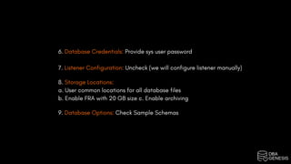 6. Database Credentials: Provide sys user password
7. Listener Configuration: Uncheck (we will configure listener manually)
8. Storage Locations:
a. User common locations for all database files
b. Enable FRA with 20 GB size c. Enable archiving
9. Database Options: Check Sample Schemas
 